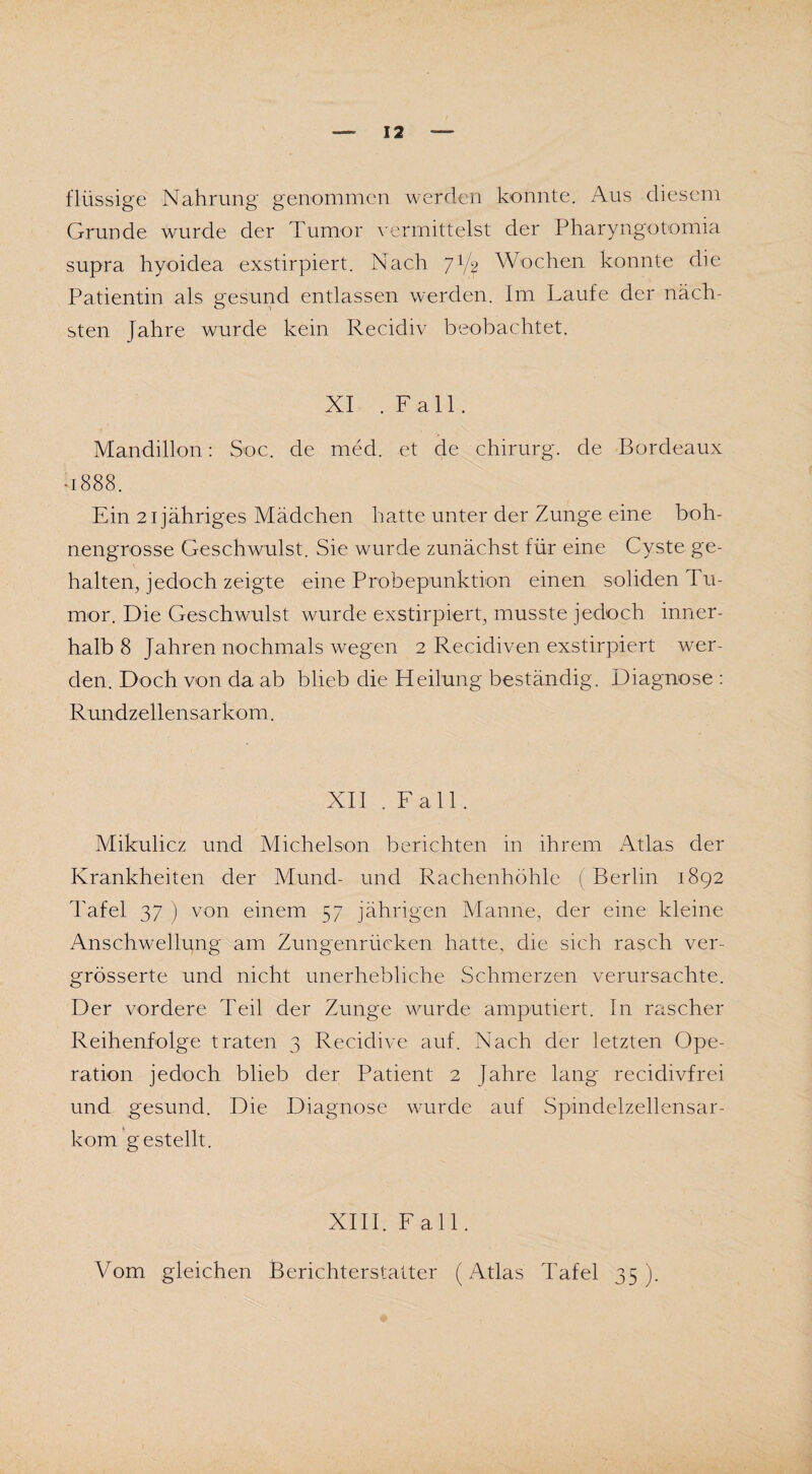 flüssige Nahrung genommen werden konnte. Aus diesem Grunde wurde der Tumor vermittelst der Pharyngotomia supra hyoidea exstirpiert. Nach J1/^ Wochen konnte die Patientin als gesund entlassen werden. Im Laufe der näch¬ sten Jahre wurde kein Recidiv beobachtet. XI .Fall. Mandillon: Soc. de med. et de chirurg. de Bordeaux -1888. Ein 21 jähriges Mädchen hatte unter der Zunge eine boh¬ nengrosse Geschwulst. Sie wurde zunächst für eine Cyste ge¬ halten, jedoch zeigte eine Probepunktion einen soliden ru¬ mor. Die Geschwulst wurde exstirpiert, musste jedoch inner¬ halb 8 Jahren nochmals wegen 2 Recidiven exstirpiert wer¬ den. Doch von da ab blieb die Heilung beständig. Diagnose : Rundzellensarkom. XII .Fall. Mikulicz und Michelson berichten in ihrem Atlas der Krankheiten der Mund- und Rachenhöhle (Berlin 1892 Tafel 37 ) von einem 57 jährigen Manne, der eine kleine Anschwellung am Zungenrücken hatte, die sich rasch ver- grösserte und nicht unerhebliche Schmerzen verursachte. Der vordere Teil der Zunge wurde amputiert. In rascher Reihenfolge traten 3 Recidive auf. Nach der letzten Ope¬ ration jedoch blieb der Patient 2 Jahre lang recidivfrei und gesund. Die Diagnose wurde auf Spindelzellensar¬ kom gestellt. XIII. Fall. Vom gleichen Berichterstatter (Atlas Tafel 35).