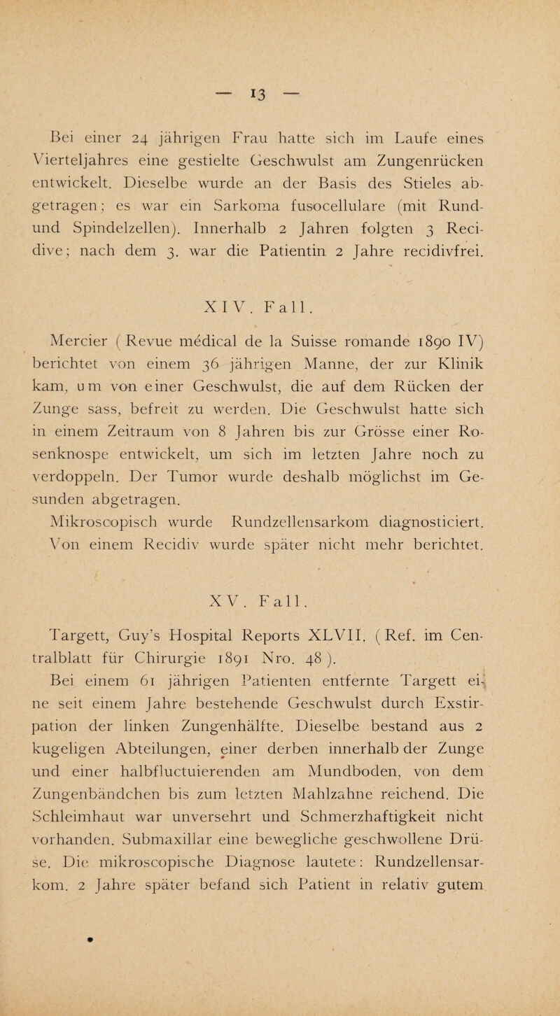 Vierteljahres eine gestielte Geschwulst am Zungenrücken entwickelt. Dieselbe wurde an der Basis des Stieles ab¬ getragen ; es war ein Sarkoma fusocellulare (mit Rund- und Spindelzellen). Innerhalb 2 Jahren folgten 3 Reci- dive; nach dem 3. war die Patientin 2 Jahre recidivfrei. XIV. Fall. Mercier (Revue medical de la Suisse romande 1890 IV) berichtet von einem 36 jährigen Manne, der zur Klinik kam, um von einer Geschwulst, die auf dem Rücken der Zunge sass, befreit zu werden. Die Geschwulst hatte sich in einem Zeitraum von 8 Jahren bis zur Grösse einer Ro¬ senknospe entwickelt, um sich im letzten Jahre noch zu verdoppeln. Der Tumor wurde deshalb möglichst im Ge¬ sunden abgetragen. Mikroscopisch wurde Rundzellensarkom diagnosticiert. Von einem Recidiv wurde später nicht mehr berichtet. XV. Fall. Targett, Guy’s Hospital Reports XLVII, (Ref. im Cen¬ tralblatt für Chirurgie 1891 Nro. 48 ). Bei einem 61 jährigen Patienten entfernte Targett eh ne seit einem Jahre bestehende Geschwulst durch Exstir¬ pation der linken Zungenhälfte. Dieselbe bestand aus 2 kugeligen Abteilungen, einer derben innerhalb der Zunge und einer halbfluctuierenden am Mundboden, von dem Zungenbändchen bis zum letzten Mahlzahne reichend. Die Schleimhaut war unversehrt und Schmerzhaftigkeit nicht vorhanden. Submaxillar eine bewegliche geschwollene Drü¬ se. Die mikroscopische Diagnose lautete: Rundzellensar¬ kom. 2 Jahre später befand sich Patient in relativ gutem