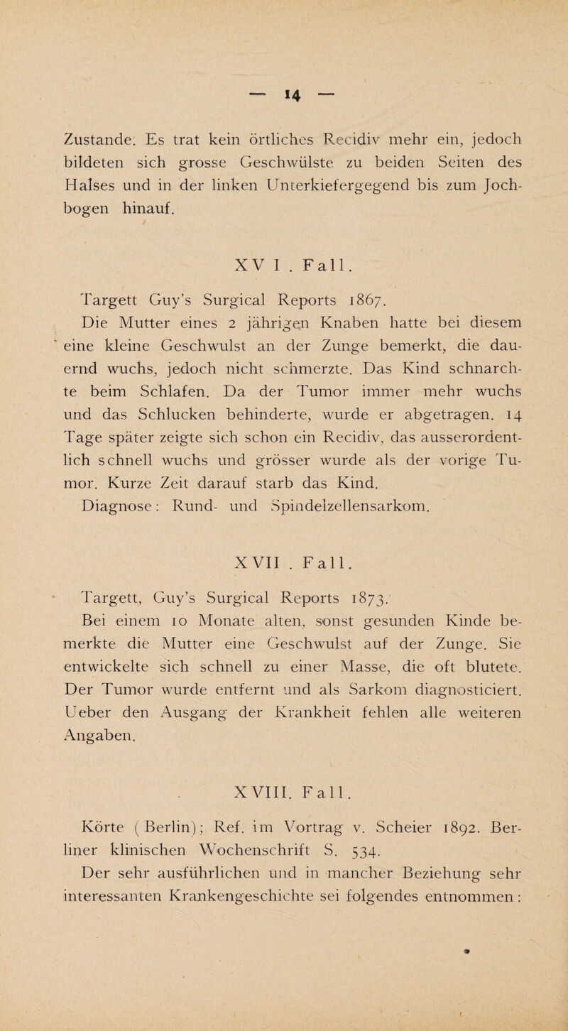 Zustande. Es trat kein örtliches Recidiv mehr ein, jedoch bildeten sich grosse Geschwülste zu beiden Seiten des Halses und in der linken Unterkiefergegend bis zum Joch¬ bogen hinauf. XV I . Fall. Targett Guy’s Surgical Reports 1867. Die Mutter eines 2 jährigen Knaben hatte bei diesem eine kleine Geschwulst an der Zunge bemerkt, die dau¬ ernd wuchs, jedoch nicht schmerzte. Das Kind schnarch¬ te beim Schlafen. Da der Tumor immer mehr wuchs und das Schlucken behinderte, wurde er abgetragen. 14 Tage später zeigte sich schon ein Recidiv, das ausserordent¬ lich schnell wuchs und grösser wurde als der vorige Tu¬ mor. Kurze Zeit darauf starb das Kind. Diagnose: Rund- und Spindelzellensarkom. XVII . Fall. Targett, Guy’s Surgical Reports 1873. Bei einem 10 Monate alten, sonst gesunden Kinde be¬ merkte die Mutter eine Geschwulst auf der Zunge. Sie entwickelte sich schnell zu einer Masse, die oft blutete. Der Tumor wurde entfernt und als Sarkom diagnosticiert. Ueber den Ausgang der Krankheit fehlen alle weiteren Angaben. XVIII. Fall. Körte (Berlin); Ref. im Vortrag v. Scheier 1892. Ber¬ liner klinischen Wochenschrift S. 534. Der sehr ausführlichen und in mancher Beziehung sehr interessanten Krankengeschichte sei folgendes entnommen: