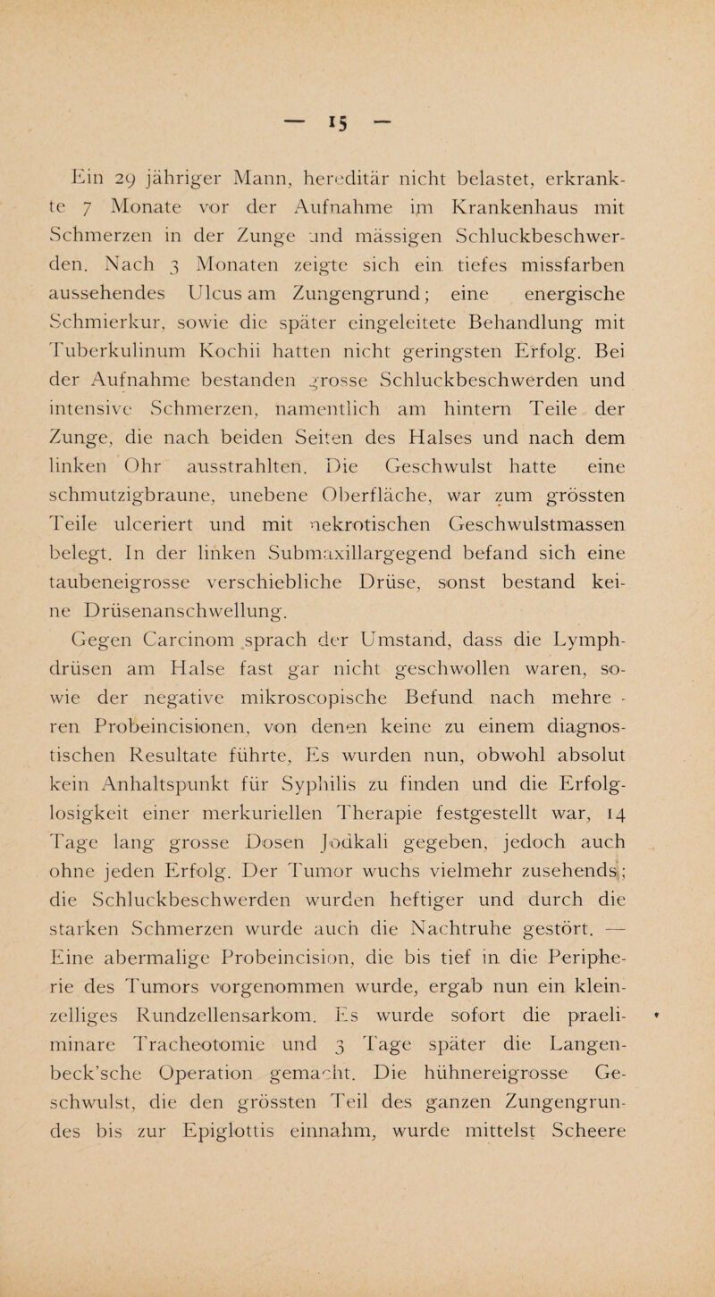Ein 29 jähriger Mann, hereditär nicht belastet, erkrank¬ te 7 Monate vor der Aufnahme im Krankenhaus mit Schmerzen in der Zunge und mässigen Schluckbeschwer¬ den. Nach 3 Monaten zeigte sich ein tiefes missfarben aussehendes Ulcus am Zungengrund; eine energische Schmierkur, sowie die später eingeleitete Behandlung mit Tuberkuiinum Ivochii hatten nicht geringsten Erfolg. Bei der Aufnahme bestanden grosse Schluckbeschwerden und intensive Schmerzen, namentlich am hintern Teile der Zunge, die nach beiden Seiten des Halses und nach dem linken Ohr ausstrahlten. Die Geschwulst hatte eine schmutzigbraune, unebene Oberfläche, war zum grössten Teile ulceriert und mit nekrotischen Geschwulstmassen belegt. In der linken Submaxillargegend befand sich eine taubeneigrosse verschiebliche Drüse, sonst bestand kei¬ ne Drüsenanschwellung. Gegen Carcinom sprach der Umstand, dass die Lymph- drüsen am Halse fast gar nicht geschwollen waren, so¬ wie der negative mikroscopische Befund nach mehre - ren Probeincisionen, von denen keine zu einem diagnos¬ tischen Resultate führte. Es wurden nun, obwohl absolut kein Anhaltspunkt für Syphilis zu finden und die Erfolg¬ losigkeit einer merkuriellen Therapie festgestellt war, 14 Tage lang grosse Dosen Jodkali gegeben, jedoch auch ohne jeden Erfolg. Der Tumor wuchs vielmehr zusehends; die Schluckbeschwerden wurden heftiger und durch die starken Schmerzen wurde auch die Nachtruhe gestört. — Eine abermalige Probeincision, die bis tief in die Periphe¬ rie des Tumors vorgenommen wurde, ergab nun ein klein¬ zeiliges Rundzellensarkom. Es wurde sofort die praeli- * minare Tracheotomie und 3 Tage später die Langen- beck’sche Operation gemacht. Die hühnereigrosse Ge¬ schwulst, die den grössten Teil des ganzen Zungengrun¬ des bis zur Epiglottis einnahm, wurde mittelst Scheere