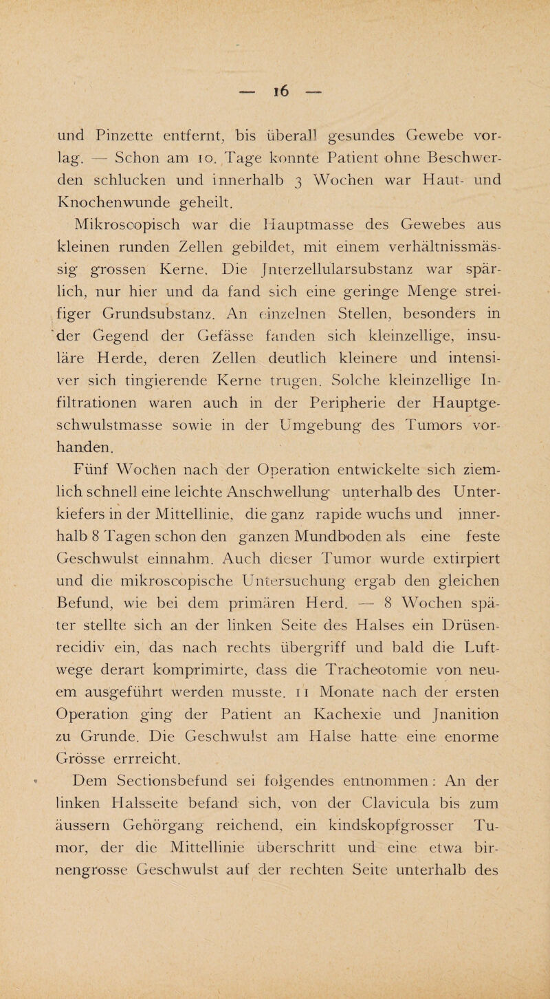 und Pinzette entfernt, bis überall gesundes Gewebe vor¬ lag. — Schon am io. Tage konnte Patient ohne Beschwer¬ den schlucken und innerhalb 3 Wochen war Haut- und Knochenwunde geheilt. Mikroscopisch war die Hauptmasse des Gewebes aus kleinen runden Zellen gebildet, mit einem verhältnissmäs- sig grossen Kerne, Die Jnterzellularsubstanz war spär¬ lich, nur hier und da fand sich eine geringe Menge strei¬ figer Grundsubstanz. An einzelnen Stellen, besonders in der Gegend der Gefässe fanden sich kleinzellige, insu- läre Herde, deren Zellen deutlich kleinere und intensi¬ ver sich tingierende Kerne trugen. Solche kleinzellige In¬ filtrationen waren auch in der Peripherie der Hauptge¬ schwulstmasse sowie in der Umgebung des Tumors vor¬ handen. Fünf Wochen nach der Operation entwickelte sich ziem¬ lich schnell eine leichte Anschwellung unterhalb des Unter- * kiefers in der Mittellinie, die ganz rapide wuchs und inner¬ halb 8 Tagen schon den ganzen Mundboden als eine feste Geschwulst einnahm. Auch dieser Tumor wurde extirpiert und die mikroscopische Untersuchung ergab den gleichen Befund, wie bei dem primären Herd. — 8 Wochen spä¬ ter stellte sich an der linken Seite des Halses ein Drüsen- recidiv ein, das nach rechts Übergriff und bald die Luft¬ wege derart komprimirte, dass die Tracheotomie von neu¬ em ausgeführt werden musste. 11 Monate nach der ersten Operation ging der Patient an Kachexie und Jnanition zu Grunde. Die Geschwulst am Halse hatte eine enorme Grösse errreicht. Dem Sectionsbefund sei folgendes entnommen : An der linken Halsseite befand sich, von der Clavicula bis zum äussern Gehörgang reichend, ein kindskopfgrosser Tu¬ mor, der die Mittellinie überschritt und eine etwa bir¬ nengrosse Geschwulst auf der rechten Seite unterhalb des