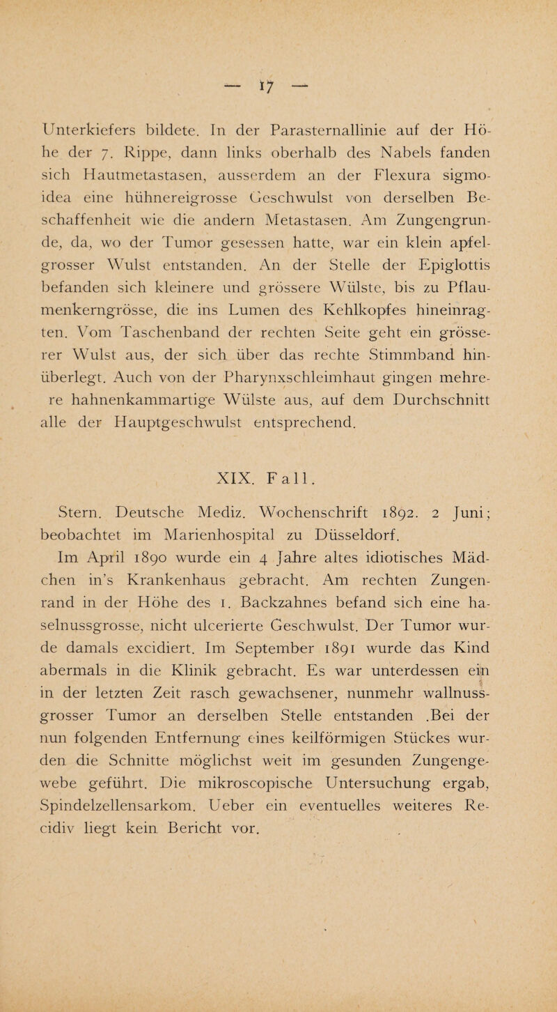 Unterkiefers bildete. In der Parasternallinie auf der Hö¬ he der 7. Rippe, dann links oberhalb des Nabels fanden sich Hautmetastasen, ausserdem an der Flexura sigmo- idea eine hühnereigrosse Geschwulst von derselben Be¬ schaffenheit wie die andern Metastasen. Am Zungengrun¬ de, da, wo der Tumor gesessen hatte, war ein klein apfel- grosser Wulst entstanden. An der Stelle der Epiglottis befanden sich kleinere und grössere Wülste, bis zu Pflau¬ menkerngrösse, die ins Lumen des Kehlkopfes hineinrag¬ ten. Vom Taschenband der rechten Seite geht ein grösse¬ rer Wulst aus, der sich über das rechte Stimmband hin¬ überlegt. Auch von der Pharynxschleimhaut gingen mehre¬ re hahnenkammartige Wülste aus, auf dem Durchschnitt alle der Hauptgeschwulst entsprechend. XIX. Fall. Stern. Deutsche Mediz. Wochenschrift 1892. 2 Juni; beobachtet im Marienhospital zu Düsseldorf. Im April 1890 wurde ein 4 Jahre altes idiotisches Mäd¬ chen in’s Krankenhaus gebracht. Am rechten Zungen¬ rand in der Höhe des 1. Backzahnes befand sich eine ha¬ selnussgrosse, nicht ulcerierte Geschwulst. Der Tumor wur¬ de damals excidiert. Im September 1891 wurde das Kind abermals in die Klinik gebracht. Es war unterdessen ein in der letzten Zeit rasch gewachsener, nunmehr wallnuss¬ grosser Tumor an derselben Stelle entstanden .Bei der nun folgenden Entfernung eines keilförmigen Stückes wur¬ den die Schnitte möglichst weit im gesunden Zungenge¬ webe geführt. Die mikroscopische Untersuchung ergab, Spindelzellensarkom. Ueber ein eventuelles weiteres Re- cidiv liegt kein Bericht vor.