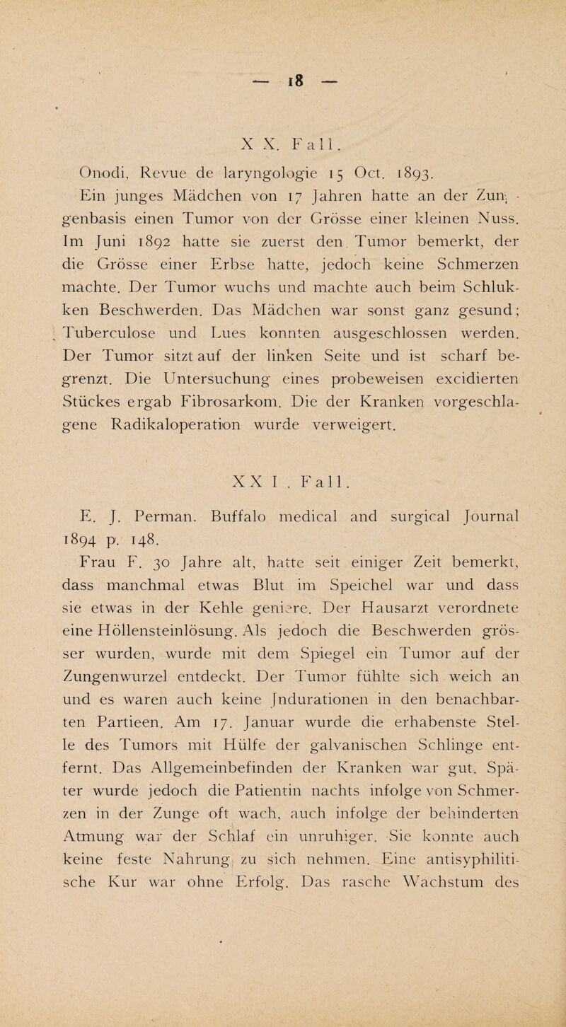 X X. Fall. Onodi, Revue de laryngologie 15 Oct. 1893. Ein junges Mädchen von 17 Jahren hatte an der Zun, - genbasis einen Tumor von der Grösse einer kleinen Nuss. Im [uni 1892 hatte sie zuerst den Tumor bemerkt, der die Grösse einer Erbse hatte, jedoch keine Schmerzen machte. Der Tumor wuchs und machte auch beim Schluk- ken Beschwerden. Das Mädchen war sonst ganz gesund; Tuberculose und Lues konnten ausgeschlossen werden. Der Tumor sitztauf der linken Seite und ist scharf be¬ grenzt. Die Untersuchung eines probe weisen excidierten Stückes ergab Fibrosarkom. Die der Kranken vorgeschla¬ gene Radikaloperation wurde verweigert. XX I . Fall. E. J. Perman. Buffalo medical and surgical Journal 1894 p. 148. Frau F. 30 Jahre alt, hatte seit einiger Zeit bemerkt, dass manchmal etwas Blut im Speichel war und dass sie etwas in der Kehle geniere. Der Flausarzt verordnete eine Höllensteinlösung. Als jedoch die Beschwerden grös¬ ser wurden, wurde mit dem Spiegel ein Tumor auf der Zungenwurzel entdeckt. Der Tumor fühlte sich weich an und es waren auch keine [ndurationen in den benachbar¬ ten Partieen. Am 17. Januar wurde die erhabenste Stel¬ le des Tumors mit Hülfe der galvanischen Schlinge ent¬ fernt. Das Allgemeinbefinden der Kranken war gut. Spä¬ ter wurde jedoch die Patientin nachts infolge von Schmer¬ zen in der Zunge oft wach, auch infolge der behinderten Atmung war der Schlaf ein unruhiger. Sie konnte auch keine feste Nahrung zu sich nehmen. Eine antisyphiliti¬ sche Kur war ohne Erfolg. Das rasche Wachstum des