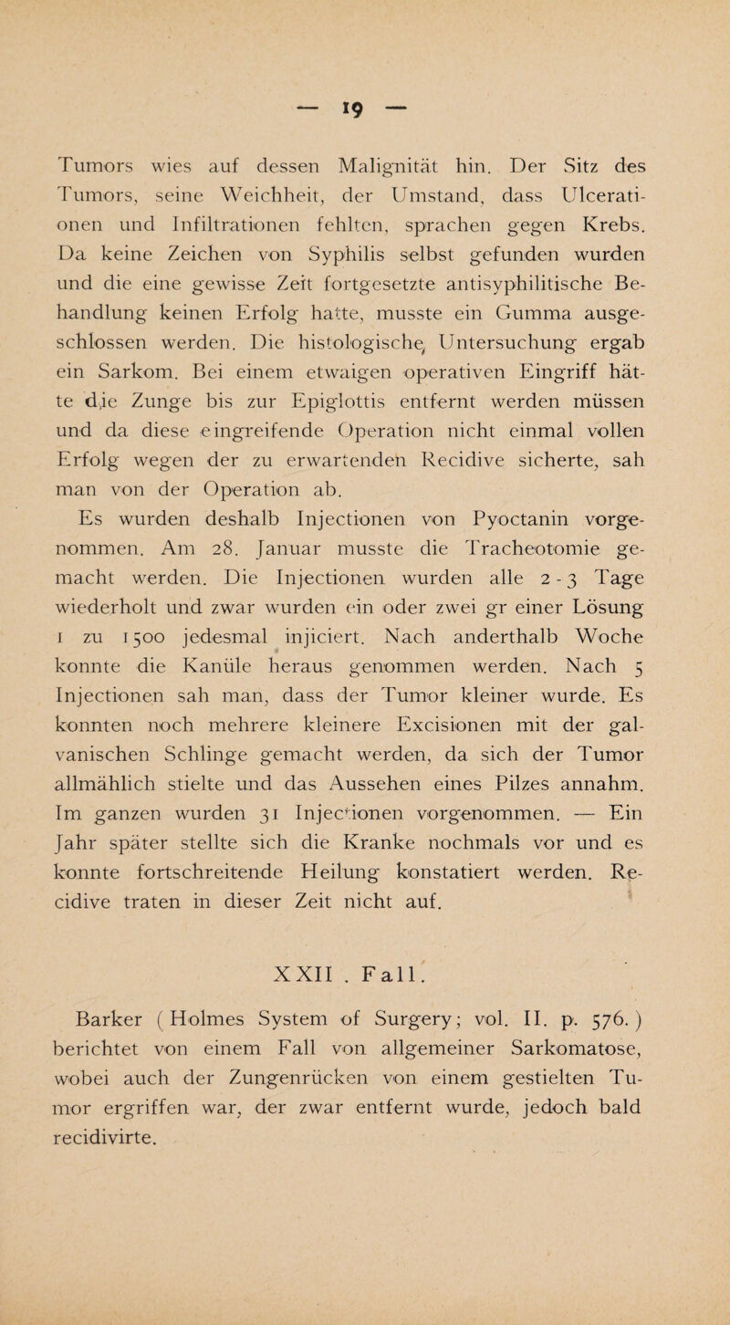 Tumors wies auf dessen Malignität hin. Der Sitz des Tumors, seine Weichheit, der Umstand, dass Ulcerati- onen und Infiltrationen fehlten, sprachen gegen Krebs. Da keine Zeichen von Syphilis selbst gefunden wurden und die eine gewisse Zeit fortgesetzte antisyphilitische Be¬ handlung keinen Erfolg hatte, musste ein Gumma ausge¬ schlossen werden. Die histologische, Untersuchung ergab ein Sarkom. Bei einem etwaigen operativen Eingriff hät¬ te dje Zunge bis zur Epiglottis entfernt werden müssen und da diese eingreifende Operation nicht einmal vollen Erfolg wegen der zu erwartenden Recidive sicherte, sah man von der Operation ab. Es wurden deshalb Injectionen von Pyoctanin vorge¬ nommen. Am 28. Januar musste die Tracheotomie ge¬ macht werden. Die Injectionen wurden alle 2-3 Tage wiederholt und zwar wurden ein oder zwei gr einer Lösung 1 zu 1500 jedesmal injiciert. Nach anderthalb Woche konnte die Kanüle heraus genommen werden. Nach 5 Injectionen sah man, dass der Tumor kleiner wurde. Es konnten noch mehrere kleinere Excisionen mit der gal¬ vanischen Schlinge gemacht werden, da sich der Tumor allmählich stielte und das Aussehen eines Pilzes annahm. Im ganzen wurden 31 Injecdonen vorgenommen. — Ein fahr später stellte sich die Kranke nochmals vor und es konnte fortschreitende Heilung konstatiert werden. Re¬ cidive traten in dieser Zeit nicht auf. XXII . Fall. Barker (Holmes System of Surgery; vol. II. p. 576.) berichtet von einem Fall von allgemeiner Sarkomatose, wobei auch der Zungenrücken von einem gestielten Tu¬ mor ergriffen war, der zwar entfernt wurde, jedoch bald recidivirte.