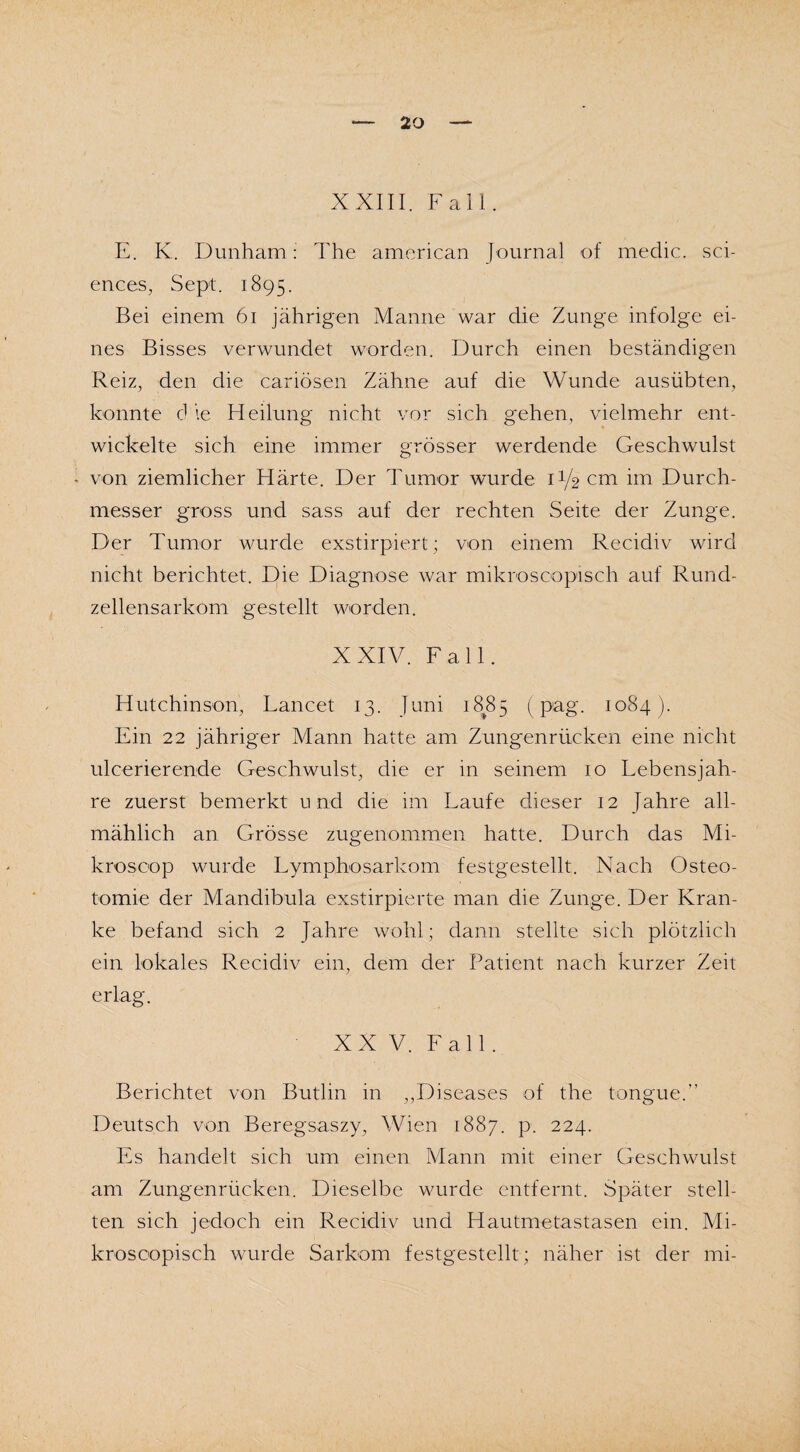 XXIII. Fall. E. K. Dunham: The american Journal of medic. Sci¬ ences, Sept. 1895. Bei einem 61 jährigen Manne war die Zunge infolge ei¬ nes Bisses verwundet worden. Durch einen beständigen Reiz, den die cariösen Zähne auf die Wunde ausübten, konnte d ie Heilung nicht vor sich gehen, vielmehr ent¬ wickelte sich eine immer grösser werdende Geschwulst - von ziemlicher Härte. Der Tumor wurde D/2 cm im Durch¬ messer gross und sass auf der rechten Seite der Zunge. Der Tumor wurde exstirpiert; von einem Recidiv wird nicht berichtet. Die Diagnose war mikroscopisch auf Rund¬ zellensarkom gestellt worden. XXIV. Fall. Hutchinson, Lancet 13. Juni 1885 (pag. 1084). Ein 22 jähriger Mann hatte am Zungenrücken eine nicht ulcerieren.de Geschwulst, die er in seinem 10 Lebensjah¬ re zuerst bemerkt und die im Laufe dieser 12 Jahre all¬ mählich an Grösse zugenommen hatte. Durch das Mi- krosoop wurde Lymphosarkom festgestellt. Nach Osteo¬ tomie der M'andibula exstirpierte man die Zunge. Der Kran¬ ke befand sich 2 Jahre wohl; dann stellte sich plötzlich ein lokales Recidiv ein, dem der Patient nach kurzer Zeit erlag. XX V. Fall. Berichtet von Butlin in ,,Diseases of the tongue.” Deutsch von Beregsaszy, Wien 1887. p. 224. Es handelt sich um einen Mann mit einer Geschwulst am Zungenrücken. Dieselbe wurde entfernt. Später stell¬ ten sich jedoch ein Recidiv und Hautmetastasen ein. Mi¬ kroscopisch wurde Sarkom festgestellt; näher ist der mi-