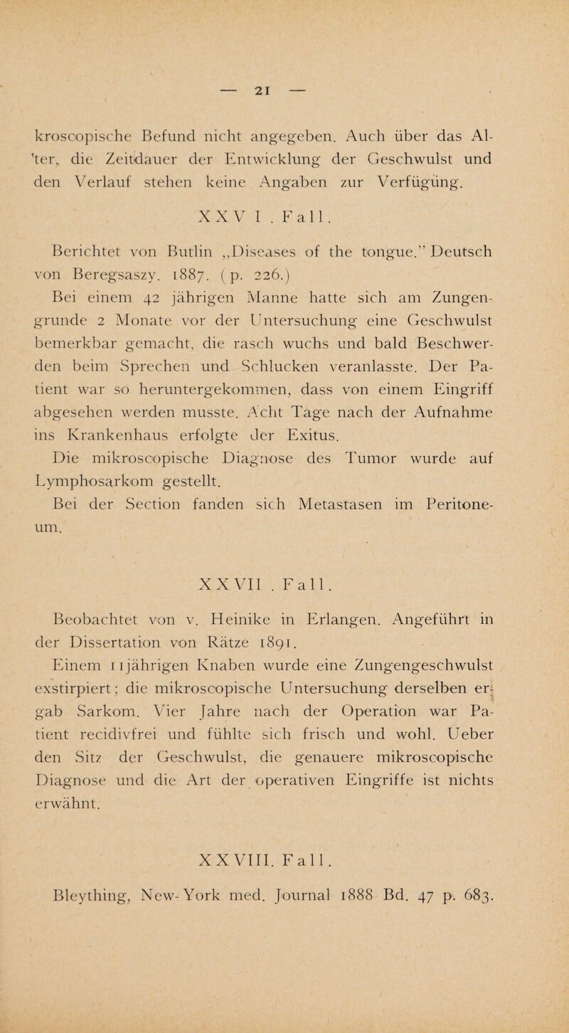 kroscopische Befund nicht angegeben. Auch über das Al¬ ker,. die Zeitdauer der Entwicklung der Geschwulst und den Verlauf stehen keine Angaben zur Verfügung. XXV I . Fall. Berichtet von Butlin ,,Diseases of the tongue.” Deutsch von Beregsaszy. 1887. (p. 226.) Bei einem 42 jährigen Manne hatte sich am Zungen¬ grunde 2 Monate vor der Untersuchung eine Geschwulst bemerkbar gemacht, die rasch wuchs und bald Beschwer¬ den beim Sprechen und Schlucken veranlasste. Der Pa¬ tient war so heruntergekommen, dass von einem Eingriff abgesehen werden musste. Acht Tage nach der Aufnahme ins Krankenhaus erfolgte der Exitus. Die mikroscopische Diagnose des Tumor wurde auf Lymphosarkom gestellt. Bei der Section fanden sich Metastasen im Peritone¬ um. XXVII .Fall. Beobachtet von v. Heinike in Erlangen. Angeführt in der Dissertation von Ratze 1891. Einem 11jährigen Knaben wurde eine Zungengeschwulst exstirpiert; die mikroscopische Untersuchung derselben er¬ gab Sarkom. Vier Jahre nach der Operation war Pa¬ tient recidivfrei und fühlte sich frisch und wohl. Ueber den Sitz der Geschwulst, die genauere mikroscopische Diagnose und die Art der operativen Eingriffe ist nichts erwähnt. XXVIII. Fall. Bleything, New-York med. Journal 1888 Bd. 47 p. 683.