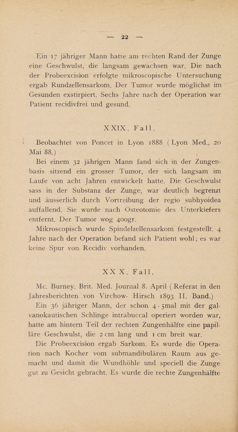Ein 17 jähriger Mann hatte am rechten Rand der Zunge eine Geschwulst, die langsam gewachsen war. Die nach der Probeexcision erfolgte mikroscopische Untersuchung ergab Rundzellensarkom. Der Tumor wurde möglichst im Gesunden exstirpiert. Sechs Jahre nach der Operation war Patient recidivfrei und gesund. XXIX. Fall. Beobachtet von Poncet in Lyon 1888 (Lyon Med., 20 Mai 88.) Bei einem 32 jährigen Mann fand sich in der Zungen¬ basis sitzend ein grosser Tumor, der sich langsam im Laufe von acht Jahren entwickelt hatte. Die Geschwulst sass in der Substanz der Zunge, war deutlich begrenzt und äusserlich durch Vortreibung der regio subhyoidea auffallend. Sie wurde nach Osteotomie des Unterkiefers entfernt. Der Tumor wog 4oogr. Mikroscopisch wurde Spindelzellensarkom festgestellt. 4 Jahre nach der Operation befand sich Patient wohl; es war keine Spur von. Recidiv vorhanden. XXX. Fall. Mc. Burney. Brit. Med. Journal 8. April ( Referat in den Jahresberichten von Virchow- Hirsch 1893 II. Band.) Ein 36 jähriger Mann, der schon 4 - 5mal mit der gal- vanokautischen Schlinge intrabuccal operiert worden war, hatte am hintern Teil der rechten Zungenhälfte eine papil¬ läre Geschwulst, die 2 cm lang und 1 cm breit war. Die Probeexcision ergab Sarkom. Es wurde die Opera¬ tion nach Kocher vom submandibulären Raum aus ge¬ macht und damit die Wundhöhle und speciell die Zunge gut zu Gesicht gebracht. Es wurde die rechte Zungenhälfte