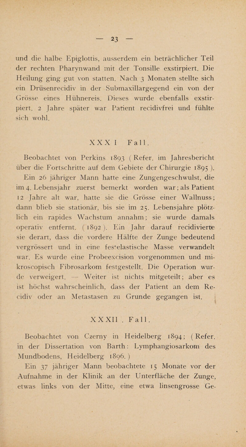 und die halbe Epiglottis, ausserdem ein beträchlicher Teil der rechten Pharynwand mit der Tonsille exstirpiert. Die Heilung ging gut von statten. Nach 3 Monaten stellte sich ein Driisenrecidiv in der Submaxillargegend ein von der Grösse eines Hühnereis. Dieses wurde ebenfalls exstir¬ piert. 2 Jahre später war Patient recidivfrei und fühlte sich wohl. XXXI Fall. Beobachtet von Perkins 1893 ( Refer. im Jahresbericht über die Fortschritte auf dem Gebiete der Chirurgie 1895 ). Ein 26 jähriger Mann hatte eine Zung'engeschwulst, die im 4. Lebensjahr zuerst bemerkt worden war; als Patient 12 Jahre alt war, hatte sie die Grösse einer Wallnuss; dann blieb sie stationär, bis sie im 25. Lebensjahre plötz¬ lich ein rapides Wachstum annahm; sie wurde damals operativ entfernt. (1892). Ein Jahr darauf recidivierte sie derart, dass die vordere Hälfte der Zunge bedeutend vergrössert und in eine fesl-elastische Masse verwandelt war. Es wurde eine Probeexcision vorgenommen und mi- kroscopisch Fibrosarkom festgestellt. Die Operation wur¬ de verweigert. — Weiter ist nichts mitgeteilt; aber es ist höchst wahrscheinlich, dass der Patient an dem Re- cidiv oder an Metastasen zu Grunde gegangen ist. XXXII . Fall. Beobachtet von Czerny in Heidelberg 1894; (Refer. in der Dissertation von Barth: Lymphangiosarkom des Mundbodens, Heidelberg 1896.) Ein 37 jähriger Mann beobachtete 15 Monate vor der Aufnahme in der Klinik an der Unterfläche der Zunge, etwas links von der Mitte, eine etwa linsengrosse Ge-