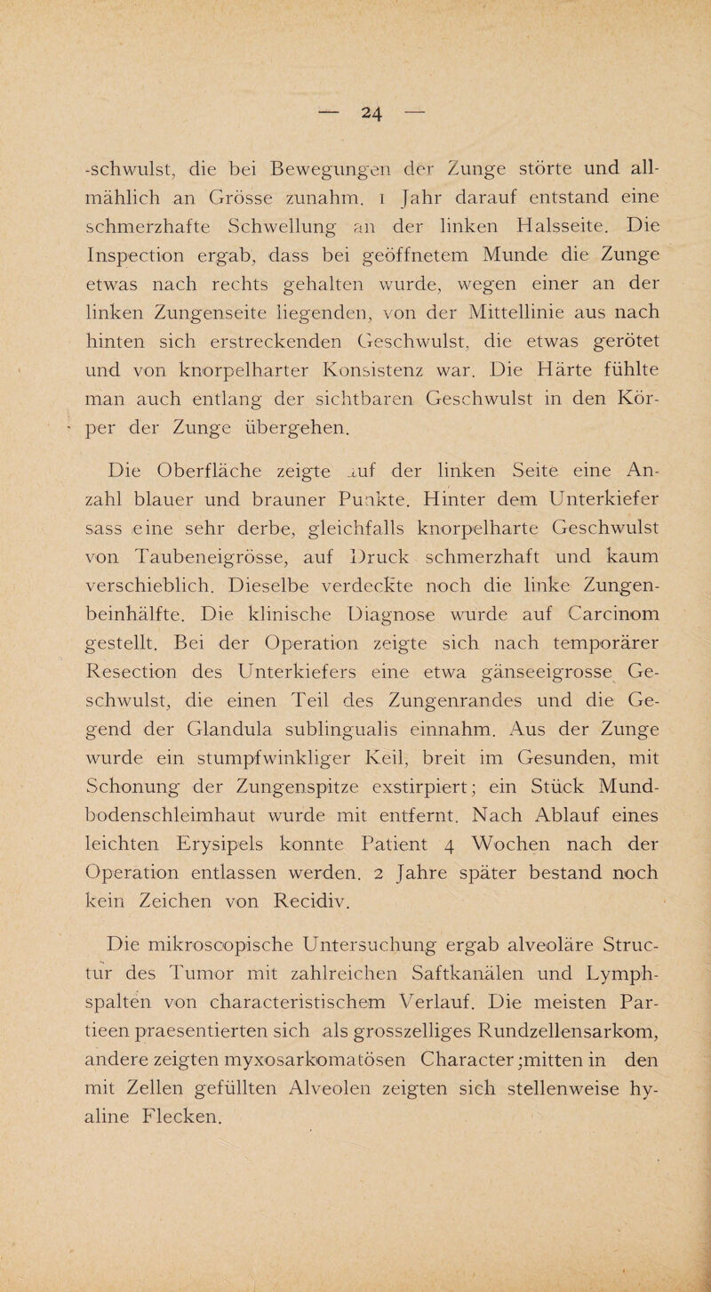 -schwulst, die bei Bewegungen der Zunge störte und all¬ mählich an Grösse zunahm, i Jahr darauf entstand eine schmerzhafte Schwellung an der linken Halsseite. Die Inspection ergab, dass bei geöffnetem Munde die Zunge etwas nach rechts gehalten wurde, wegen einer an der linken Zungenseite liegenden, von der Mittellinie aus nach hinten sich erstreckenden Geschwulst, die etwas gerötet und von knorpelharter Konsistenz war. Die Härte fühlte man auch entlang der sichtbaren Geschwulst in den Kör- - per der Zunge übergehen. Die Oberfläche zeigte auf der linken Seite eine An¬ zahl blauer und brauner Punkte. Hinter dem Unterkiefer sass eine sehr derbe, gleichfalls knorpelharte Geschwulst von Taubeneigrösse, auf Druck schmerzhaft und kaum verschieblich. Dieselbe verdeckte noch die linke Zungen¬ beinhälfte. Die klinische Diagnose wurde auf Carcinom gestellt. Bei der Operation zeigte sich nach temporärer Resection des Unterkiefers eine etwa gänseeigrosse Ge¬ schwulst, die einen Teil des Zungenrancles und die Ge¬ gend der Glandula sublingualis einnahm. Aus der Zunge wurde ein stumpfwinkliger Keil, breit im Gesunden, mit Schonung der Zungenspitze exstirpiert; ein Stück Mund¬ bodenschleimhaut wurde mit entfernt. Nach Ablauf eines leichten Erysipels konnte Patient 4 Wochen nach der Operation entlassen werden. 2 Jahre später bestand noch kein Zeichen von Recidiv. Die mikroscopische Untersuchung ergab alveoläre Struc- tur des Tumor mit zahlreichen Saftkanälen und Lymph¬ spalten von charakteristischem Verlauf. Die meisten Par- tieen praesentierten sich als grosszelliges Rundzellensarkom, andere zeigten myxosarkomatösen Character ;mitten in den mit Zellen gefüllten Alveolen zeigten sich stellenweise hy¬ aline Flecken.