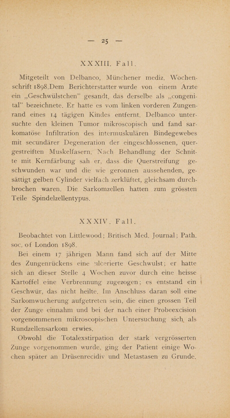 XXXIII. Fall. Mitgeteilt von Delbanco, Münchener mediz. Wochen¬ schrift 1898.Dem Berichterstatter wurde von einem Arzte ein „Geschwülstchen” gesandt, das derselbe als „congeni¬ tal” bezeichnete. Er hatte es vom linken vorderen Zungen¬ rand eines 14 tägigen Kindes entfernt. Delbanco unter¬ suchte den kleinen Tumor mikroscopisch und fand sar- komatöse Infiltration des intermuskulären Bindegewebes mit secundärer Degeneration der eingeschlossenen, quer¬ gestreiften Muskelfasern. Nach Behandlung der Schnit¬ te mit Kernfärbung sah er, dass die Querstreifung ge¬ schwunden war und die wie geronnen aussehenden, ge¬ sättigt gelben Cylinder vielfach zerklüftet, gleichsam durch¬ brochen waren. Die Sarkomzellen hatten . zum grössten Teile Spindelzellentypus. XXXIV. Fall. Beobachtet von Littlewood; Britisch Med. Journal; Path. soc. of London 1898. Bei einem 17 jährigen Mann fand sich auf der Mitte des Zungenrückens eine ulcerierte Geschwulst; er hatte sich an dieser Stelle 4 Wochen zuvor durch eine heisse Kartoffel eine Verbrennung zugezogen; es entstand ein Geschwür, das nicht heilte. Im Anschluss daran soll eine Sarkomwucherung aufgetreten sein, die einen grossen Teil der Zunge einnahm und bei der nach einer Probeexcision vorgenommenen mikroscopischen Untersuchung sich als Rundzellensarkom erwies. Obwohl die Totalexstirpation der stark vergrösserten Zunge vorgenommen wurde, ging der Patient einige Wo¬ chen später an Drüsenrecidiv und Metastasen zu Grunde.