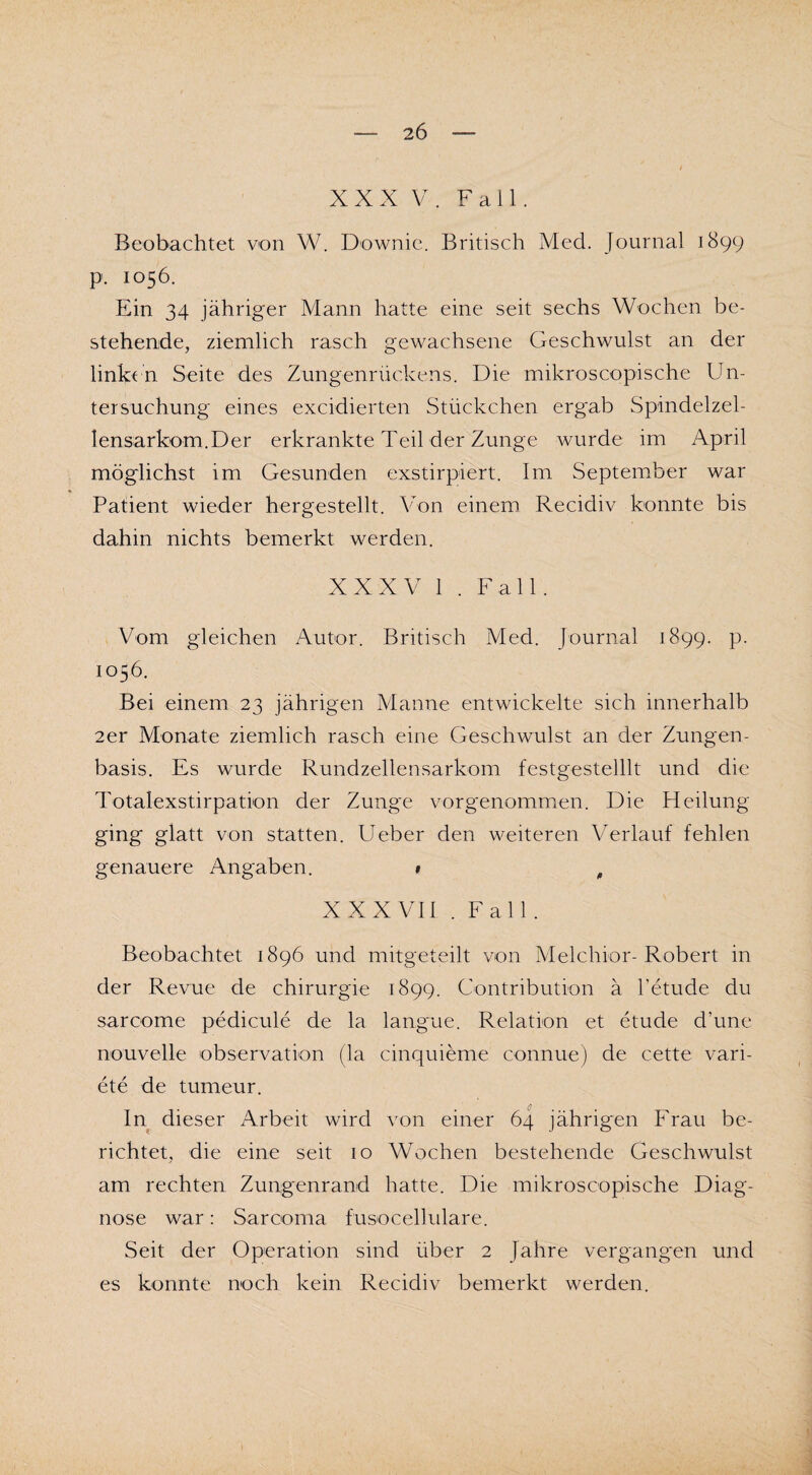 XXX V. Fall. Beobachtet von W. Downic. Britisch Med. Journal 1899 p. 1056. Ein 34 jähriger Mann hatte eine seit sechs Wochen be¬ stehende, ziemlich rasch gewachsene Geschwulst an der linken Seite des Zungenrückens. Die mikroscopische Un¬ tersuchung eines excidierten Stückchen ergab Spindelzel¬ lensarkom.Der erkrankte Teil der Zunge wurde im April möglichst im Gesunden exstirpiert. Im September war Patient wieder hergestellt. Von einem Recidiv konnte bis dahin nichts bemerkt werden. XXXV 1 . Fall. Vom gleichen Autor. Britisch Med. Journal 1899. p. 1056. Bei einem 23 jährigen Manne entwickelte sich innerhalb 2er Monate ziemlich rasch eine Geschwulst an der Zungen¬ basis. Es wurde Rundzellensarkom festgestelllt und die Totalexstirpation der Zunge vorgenommen. Die Heilung ging glatt von statten. Ueber den weiteren Verlauf fehlen genauere Angaben. » f XXXVII . Fall. Beobachtet 1896 und mitgeteilt von Melchior-Robert in der Revue de Chirurgie 1899. Gontribution ä l’etude du sarcome pedicule de la langue. Relation et etude d’une nouvelle observation (la cinquieme connue) de cette Vari¬ ete de tumeur. In dieser Arbeit wird von einer 64 jährigen Frau be¬ richtet, die eine seit 10 Wochen bestehende Geschwulst am rechten Zungenrand hatte. Die mikroscopische Diag¬ nose war: Sarcoma fusocellulare. Seit der Operation sind über 2 Jahre vergangen und es konnte noch kein Recidiv bemerkt werden.