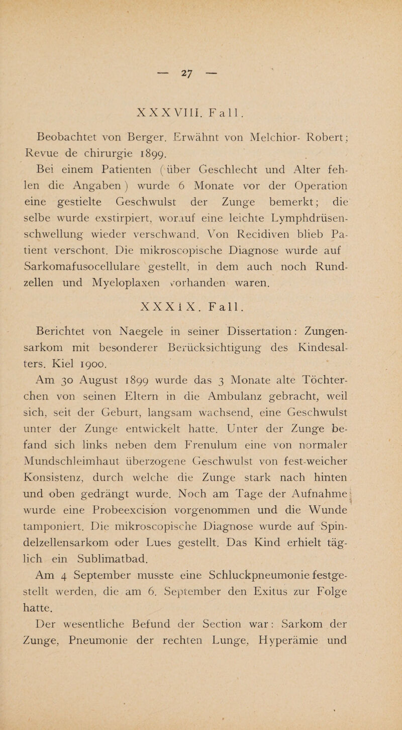 2 7 XXX VIII. Fall . Beobachtet von Berger. Erwähnt von Melchior- Robert ; Revue de Chirurgie 1899. Bei einem Patienten (über Geschlecht und Alter feh¬ len die Angaben) wurde 6 Monate vor der Operation eine gestielte Geschwulst der Zunge bemerkt; die selbe wurde exstirpiert, worauf eine leichte Lymphdrüsen- schwellung wieder verschwand. Von Recidiven blieb Pa¬ tient verschont. Die mikroscopische Diagnose wurde auf Sarkomafusocellulare gestellt, in dem auch noch Rund¬ zellen und Myeloplaxen vorhanden waren. XXXI X. Fall. Berichtet von Naegele in seiner Dissertation: Zungen¬ sarkom mit besonderer Berücksichtigung des Kindesal¬ ters. Kiel 1900. Am 30 August 1899 wurde das 3 Monate alte Töchter- chen von seinen Eltern in die Ambulanz gebracht, weil sich, seit der Geburt, langsam wachsend, eine Geschwulst unter der Zunge entwickelt hatte. Unter der Zunge be¬ fand sich links neben dem Frenulum eine von normaler Mundschleimhaut überzogene Geschwulst von fest-weicher Konsistenz, durch welche die Zunge stark nach hinten und oben gedrängt wurde. Noch am Tage der Aufnahme wurde eine Probeexcision vorgenommen und die Wunde tamponiert. Die mikroscopische Diagnose wurde auf Spin¬ delzellensarkom oder Lues gestellt. Das Kind erhielt täg¬ lich ein Sublimatbad. Am 4 September musste eine Schluckpneumonie festge¬ stellt werden, die am 6. September den Exitus zur Folge hatte. Der wesentliche Befund der Section war: Sarkom der Zunge, Pneumonie der rechten Lunge, Hyperämie und