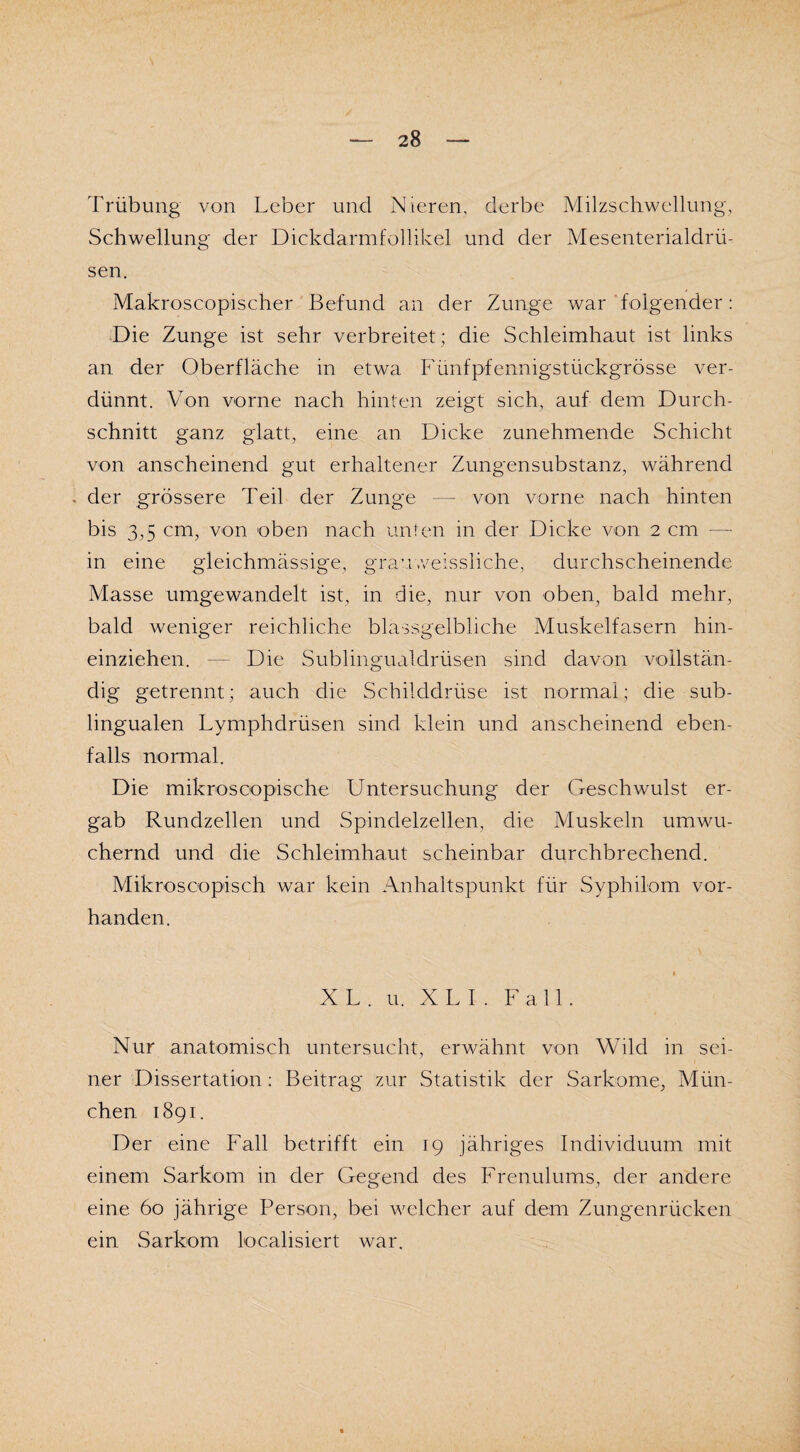 Trübung von Leber und Nieren, derbe Milzschwellung, Schwellung der Dickdarmfollikel und der Mesenterialdrü¬ sen. Makroscopischer Befund an der Zunge war folgender: Die Zunge ist sehr verbreitet ; die Schleimhaut ist links an der Oberfläche in etwa Fünfpfennigstückgrösse ver¬ dünnt. Von vorne nach hinten zeigt sich, auf dem Durch¬ schnitt ganz glatt, eine an Dicke zunehmende Schicht von anscheinend gut erhaltener Zungensubstanz, während - der grössere Teil der Zunge — von vorne nach hinten bis 3,5 cm, von oben nach unten in der Dicke von 2 cm — in eine gleichmässige, grauweissliche, durchscheinende Masse umgewandelt ist, in die, nur von oben, bald mehr, bald weniger reichliche blassgelbliche Muskelfasern hin¬ einziehen. — Die Sublingualdrüsen sind davon vollstän¬ dig getrennt; auch die Schilddrüse ist normal; die sub¬ lingualen Lymphdrüsen sind klein und anscheinend eben¬ falls normal. Die mikrosoopische Untersuchung der Geschwulst er¬ gab Rundzellen und Spindelzellen, die Muskeln umwu¬ chernd und die Schleimhaut scheinbar durchbrechend. Mikroscopisch war kein Anhaltspunkt für Syphilom vor¬ handen. XL. u. X L I . Fall. Nur anatomisch untersucht, erwähnt von Wild in sei¬ ner Dissertation: Beitrag zur Statistik der Sarkome, Mün¬ chen 1891. Der eine Fall betrifft ein 19 jähriges Individuum mit einem Sarkom in der Gegend des Frenulums, der andere eine 60 jährige Person, bei welcher auf dem Zungenrücken ein Sarkom Realisiert war.