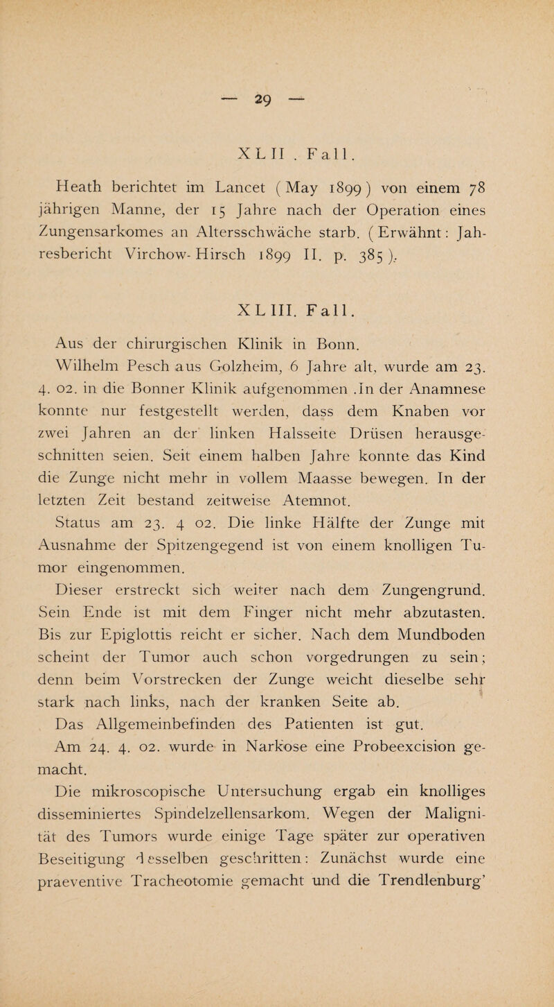 XL II . Fall. Heath berichtet im Lancet (May 1899) von einem 78 jährigen Manne, der 15 Jahre nach der Operation eines Zungensarkomes an Altersschwäche starb. (Erwähnt: Jah¬ resbericht Virchow-Hirsch 1899 II. p. 385), X L III. Fall. Aus der chirurgischen Klinik in Bonn. Wilhelm Pesch aus Golzheim, 6 Jahre alt, wurde am 23. 4. 02. in die Bonner Klinik auf genommen .In der Anamnese konnte nur festgestellt werden, dass dem Knaben vor zwei Jahren an der linken Halsseite Drüsen herausge¬ schnitten seien. Seit einem halben Jahre konnte das Kind die Zunge nicht mehr in vollem Maasse bewegen. In der letzten Zeit bestand zeitweise Atemnot. Status am 23. 4 02. Die linke Hälfte der Zunge mit Ausnahme der Spitzengegend ist von einem knolligen Tu¬ mor eingenommen. Dieser erstreckt sich weiter nach dem Zungengrund. Sein Ende ist mit dem Finger nicht mehr abzutasten. Bis zur Epiglottis reicht er sicher. Nach dem Mundboden scheint der Tumor auch schon vorgedrungen zu sein; denn beim Vorstrecken der Zunge weicht dieselbe sehr stark nach links, nach der kranken Seite ab. Das Allgemeinbefinden des Patienten ist gut. Am 24. 4. 02. wurde in Narkose eine Probeexcision ge¬ macht. Die mikroscopische Untersuchung ergab ein knolliges disseminiertes Spindelzellensarkom. Wegen der Maligni¬ tät des Tumors wurde einige Tage später zur operativen Beseitigung d esselben geschritten: Zunächst wurde eine praeventive Tracheotomie gemacht und die Trendlenburg’