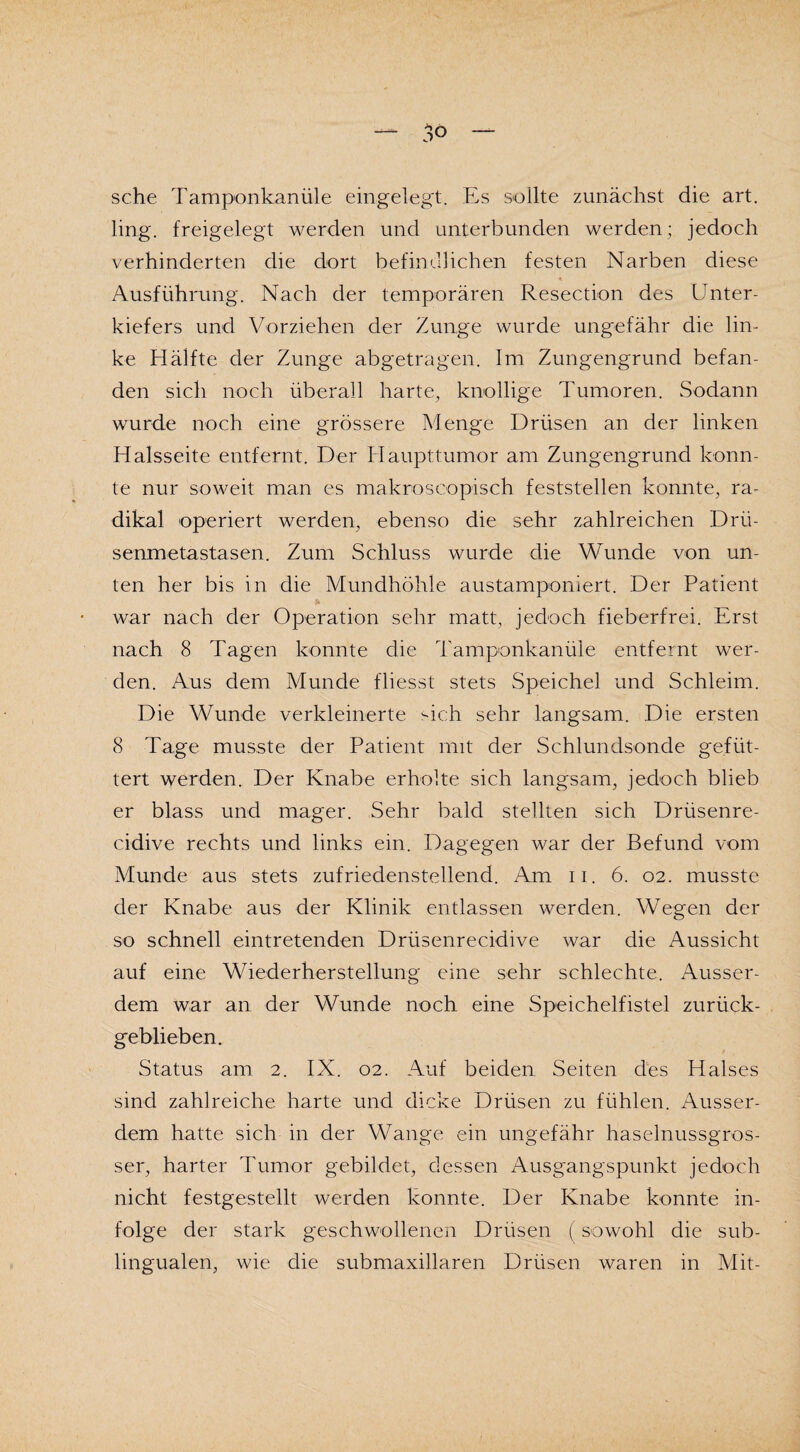 sehe Tamponkanüle eingelegt. Es sollte zunächst die art. ling. freigelegt werden und unterbunden werden; jedoch verhinderten die dort befindlichen festen Narben diese Ausführung. Nach der temporären Resection des Unter¬ kiefers und Vorziehen der Zunge wurde ungefähr die lin¬ ke Hälfte der Zunge abgetragen. Im Zungengrund befan¬ den sich noch überall harte, knollige Tumoren. Sodann wurde noch eine grössere Menge Drüsen an der linken Halsseite entfernt. Der Haupttumor am Zungengrund konn¬ te nur soweit man es makrosoopisch feststellen konnte, ra¬ dikal operiert werden, ebenso die sehr zahlreichen Drü¬ senmetastasen. Zum Schluss wurde die Wunde von un¬ ten her bis in die Mundhöhle austamponiert. Der Patient war nach der Operation sehr matt, jedoch fieberfrei. Erst nach 8 Tagen konnte die Tamponkanüle entfernt wer¬ den. Aus dem Munde fliesst stets Speichel und Schleim. Die Wunde verkleinerte sich sehr langsam. Die ersten 8 Tage musste der Patient mit der Schlundsonde gefüt¬ tert werden. Der Knabe erholte sich langsam, jedoch blieb er blass und mager. Sehr bald stellten sich Drüsenre- cidive rechts und links ein. Dagegen war der Befund vom Munde aus stets zufriedenstellend. Am ii. 6. 02. musste der Knabe aus der Klinik entlassen werden. Wegen der so schnell eintretenden Drüsenrecidive war die Aussicht auf eine Wiederherstellung eine sehr schlechte. Ausser¬ dem war an der Wunde noch eine Speichelfistel zurück¬ geblieben. Status am 2. IX. 02. Auf beiden Seiten des Halses sind zahlreiche harte und dicke Drüsen zu fühlen. Ausser¬ dem hatte sich in der Wange ein ungefähr haselnussgros¬ ser, harter Tumor gebildet, dessen Ausgangspunkt jedoch nicht festgestellt werden konnte. Der Knabe konnte in¬ folge der stark geschwollenen Drüsen (sowohl die sub¬ lingualen, wie die submaxillaren Drüsen waren in Mit-