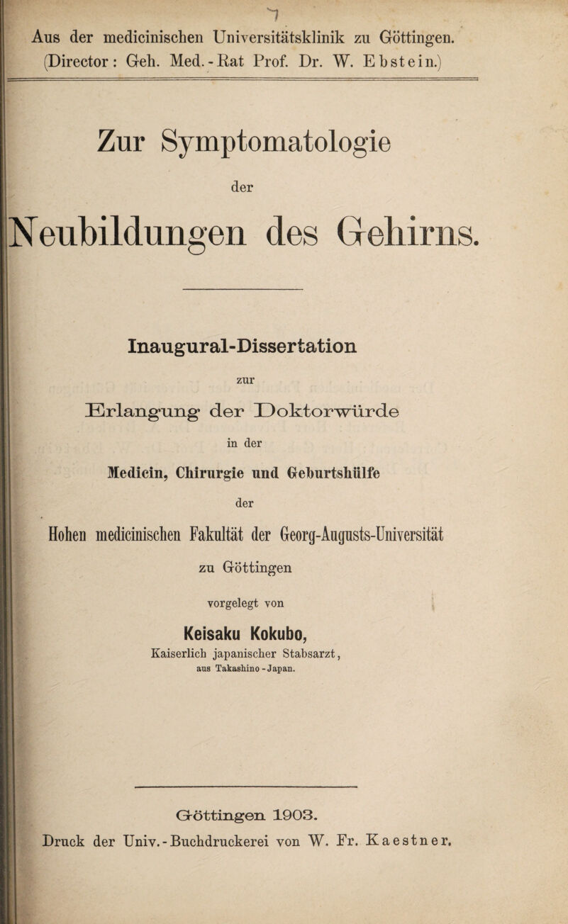 7 Aus der medicinischen Universitätsklinik zu Göttingen. (Director: Geh. Med.-Rat Prof. Dr. W. Ebstein. Zur Symptomatologie der Neubildungen des Gehirns. Inaugural-Dissertation zur Erlangung1 der üoktorwürde in der Medicin, Chirurgie und Gehurtshülfe der Hohen medicinischen Fakultät der Georg-Augusts-Universität zu Göttingen vorgelegt von Keisaku Kokubo, Kaiserlich japanischer Stabsarzt, ans Takashino-Japan. Gröttingen 1903. Druck der Univ.-Buchdruckerei von W. Fr. Kaestner,