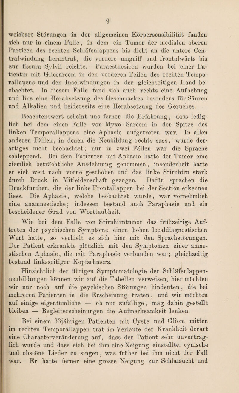 weisbare Störungen in der allgemeinen Körpersensibilität fanden sich nur in einem Falle , in dem ein Tumor der medialen oberen Partieen des rechten Schläfenlappens bis dicht an die untere Cen¬ tralwindung herantrat, die vordere umgriff und frontalwärts bis zur fissura Sylvii reichte. Paraesthesieen wurden bei einer Pa¬ tientin mit Gliosarcom in den vorderen Teilen des rechten Tempo- rallapens und den Inselwindungen in der gleichseitigen Hand be¬ obachtet. In diesem Falle fand sich auch rechts eine Aufhebung und lins eine Herabsetzung des Geschmackes besonders für Säuren und Alkalien und beiderseits eine Herabsetzung des Geruches. Beachtenswert scheint uns ferner die Erfahrung , dass ledig¬ lich bei dem einen Falle von Myxo - Sarcom in der Spitze des linken Temporallappens eine Aphasie aufgetreten war. In allen anderen Fällen, in denen die Neubildung rechts sass, wurde der¬ artiges nicht beobachtet; nur in zwei Fällen war die Sprache schleppend. Bei dem Patienten mit Aphasie hatte der Tumor eine ziemlich beträchtliche Ausdehnung genommen, insonderheit hatte er sich weit nach vorne geschoben und das linke Stirnhirn stark durch Druck in Mitleidenschaft gezogen. Dafür sprachen die Druckfurchen, die der linke Frontallappen bei der Section erkennen liess. Die Aphasie, welche beobachtet wurde, war vornehmlich eine anamnestische; indessen bestand auch Paraphasie und ein bescheidener Grad von Worttaubheit. Wie bei dem Falle von Stirnhirntumor das frühzeitige Auf¬ treten der psychischen Symptome einen hohen localdiagnostischen Wert hatte, so verhielt es sich hier mit den Sprachstörungen. Der Patient erkrankte plötzlich mit den Symptomen einer amne¬ stischen Aphasie, die mit Paraphasie verbunden war; gleichzeitig bestand linksseitiger Kopfschmerz. •i Hinsichtlich der übrigen Symptomatologie der Schläfenlappen¬ neubildungen können wir auf die Tabellen verweisen, hier möchten wir nur noch auf die psychischen Störungen hindeuten, die bei mehreren Patienten in die Erscheinung traten , und wir möchten auf einige eigentümliche — ob nur zufällige, mag dahin gestellt bleiben — Begleiterscheinungen die Aufmerksamkeit lenken. Bei einem 33jährigen Patienten mit Cyste und Gliom mitten im rechten Temporallappen trat im Verlaufe der Krankheit derart eine Characterveränderung auf, dass der Patient sehr unverträg¬ lich wurde und dass sich bei ihm eine Neigung einstellte, cynische und obscöne Lieder zu singen, was früher bei ihm nicht der Fall war. Er hatte ferner eine grosse Neigung zur Schlafsucht und