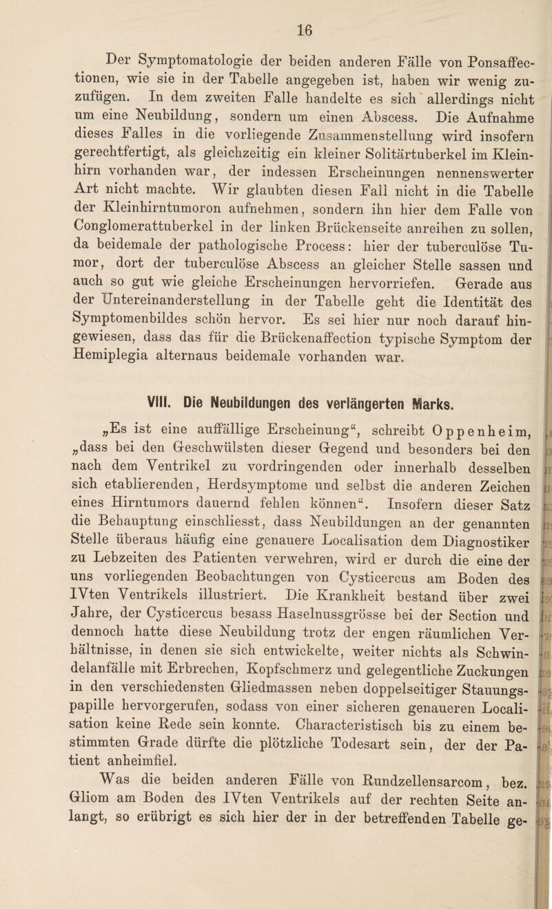 Der Symptomatologie der beiden anderen Fälle von Ponsaffec- tionen, wie sie in der Tabelle angegeben ist, haben wir wenig zu¬ zufügen. In dem zweiten Falle handelte es sich allerdings nicht um eine Neubildung, sondern um einen Abscess. Die Aufnahme dieses Falles in die vorliegende Zusammenstellung wird insofern gerechtfertigt, als gleichzeitig ein kleiner Solitärtuberkel im Klein¬ hirn vorhanden war, der indessen Erscheinungen nennenswerter Art nicht machte. Wir glaubten diesen Fall nicht in die Tabelle der Kleinhirntumoron aufnehmen, sondern ihn hier dem Falle von Conglomerattuberkel in der linken Brückenseite anreihen zu sollen, da beidemale der pathologische Process: hier der tuberculöse Tu¬ mor , dort der tuberculöse Abscess an gleicher Stelle sassen und auch so gut wie gleiche Erscheinungen hervorriefen. Gerade aus der (Tntereinanderstellung in der Tabelle geht die Identität des Symptomenbildes schön hervor. Es sei hier nur noch darauf hin¬ gewiesen, dass das für die Brückenaffection typische Symptom der Hemiplegia alternaus beidemale vorhanden war. VIII. Die Neubildungen des verlängerten Sparks. „Es ist eine auffällige Erscheinung“, schreibt Oppenheim, „dass bei den Geschwülsten dieser Gegend und besonders bei den nach dem Ventrikel zu vordringenden oder innerhalb desselben sich etablierenden, Herdsymptome und selbst die anderen Zeichen i eines Hirntumors dauernd fehlen können“. Insofern dieser Satz ; die Behauptung einschliesst, dass Neubildungen an der genannten i Stelle überaus häufig eine genauere Localisation dem Diagnostiker t zu Lebzeiten des Patienten verwehren, wird er durch die eine der 1 uns vorliegenden Beobachtungen von Cysticercus am Boden des ; IVten Ventrikels illustriert. Die Krankheit bestand über zwei i Jahre, der Cysticercus besass Haselnussgrösse bei der Section und f dennoch hatte diese Neubildung trotz der engen räumlichen Ver- I hältnisse, in denen sie sich entwickelte, weiter nichts als Schwin- { delanfälle mit Erbrechen, Kopfschmerz und gelegentliche Zuckungen : in den verschiedensten Gliedmassen neben doppelseitiger Stauungs- 1 papille hervorgerufen, sodass von einer sicheren genaueren Locali- • sation keine Rede sein konnte. Characteristisch bis zu einem be- ■ stimmten Grade dürfte die plötzliche Todesart sein, der der Pa- I tient anheimfiel. Was die beiden anderen Fälle von Rundzellensarcom, bez. Gliom am Boden des IVten Ventrikels auf der rechten Seite an- langt, so erübrigt es sich hier der in der betreffenden Tabelle ge-