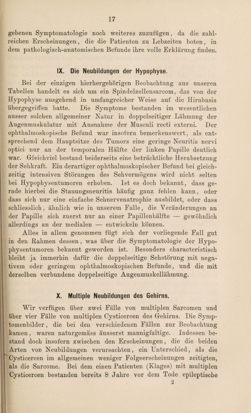 gebenen Symptomatologie noch weiteres zuzufügen, da die zahl¬ reichen Erscheinungen, die die Patienten zu Lebzeiten boten, in dem pathologisch-anatomischen Befunde ihre volle Erklärung finden. IX. Die Neubildungen der Hypophyse. Bei der einzigen hierhergehörigen Beobachtung aus unseren Tabellen handelt es sich um ein Spindelzellensarcom, das von der Hypophyse ausgehend in umfangreicher Weise auf die Hirnbasis übergegrifFen hatte. Die Symptome bestanden im wesentlichen ausser solchen allgemeiner Natur in doppelseitiger Lähmung der Augenmuskulatur mit Ausnahme der Musculi recti externi. Der ophthalmoskopische Befund war insofern bemerkenswert, als ent¬ sprechend dem Hauptsitze des Tumors eine geringe Neuritis nervi optici nur an der temporalen Hälfte der linken Papille deutlich war. Gleichviel bestand beiderseits eine beträchtliche Herabsetzung der Sehkraft. Ein derartiger ophthalmoskopischer Befund bei gleich¬ zeitig intensiven Störungen des Sehvermögens wird nicht selten bei Hypophysentumoren erhoben. Ist es doch bekannt, dass ge¬ rade hierbei die Stauungsneuritis häufig ganz fehlen kann, oder dass sich nur eine einfache Sehnervenatrophie ausbildet, oder dass schliesslich, ähnlich wie in unserem Falle, die Veränderungen an der Papille sich zuerst nur an einer Papillenhälfte — gewöhnlich allerdings an der medialen — entwickeln können. Alles in allem genommen fügt sich der vorliegende Fall gut in den Rahmen dessen , was über die Symptomatologie der Hypo¬ physentumoren bekannt geworden ist. Besonders characteristisch bleibt ja immerhin dafür die doppelseitige Sehstörung mit nega¬ tivem oder geringem ophthalmoskopischen Befunde, und die mit derselben verbundene doppelseitige Augenmuskellähmung. X. Multiple Neubildungen des Gehirns. V Wir verfügen über zwei Fälle von multiplen Sarcomen und über vier Fälle von multiplen Cysticercen des Gehirns. Die Symp- tomenbilder, die bei den verschiedenen Fällen zur Beobachtung kamen, waren naturgemäss äusserst mannigfaltige. Indessen be¬ stand doch insofern zwischen den Erscheinungen, die die beiden Arten von Neubildungen verursachten, ein Unterschied, als die Cysticercen im allgemeinen weniger Folgeerscheinungen zeitigten, als die Sarcome. Bei dem einen Patienten (Klages) mit multiplen Cysticercen bestanden bereits 8 Jahre vor dem Tode epileptische 2