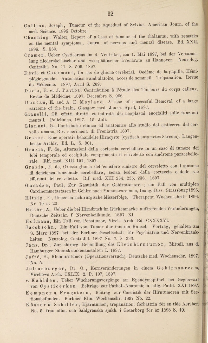 Co 11 ins, Joseph, Tumour of the aqueduct of Sylvius, American Journ. of the med. Science. 1895 Octobre. Channing, Walter, Report of a Case of tumour of the thalamus; with remarks on the mental Symptoms , Journ. of nervous and mental disease. Bd. XXII. 1896. S. 530. Cramer, Ueber Cysticercus im 4. Ventrikel, am 1. Mai 1897, bei der Versamm¬ lung niedersächsischer und westphälischer Irrenärzte zu Hannover. Neurolog. Centralbl. No. 11. S. 509. 1897. Devic et Courmont, Un cas de gliome cereberal. Oedeme de la papille, Hemi¬ plegie gauche. Automatisme ambulatoire, acces de sommeil. Trepanation. Revue de Medecine. 1897, Avril S. 269. Devie, E. et J. Paviot, Contribution ä l’etude des Tumours du corps calleux, Revue de Medecine. 1897. Döcembre S. 966. Dune an, E. and A. E. Mayland, A case of successful Removal of a large sarcome of the hrain, Glasgow med. Journ. April, 1897. Gianelli, Gli effetti diretti et indiretti dei neoplasmi encefaliti sulle funzioni mentali. Policlinico, 1897. 15. Juli. Giannni, G., Contributio clinico ed anatomico allo studio del cisticerco del cer- vello umano, Riv. speriment. di Freniatria 1897. Graser, Eine operativ behandelte Hirncyste (cystisch entartetes Sarcom). Langen- becks Archiv. Bd. L. S. 901. G r a z i a, F. de, Alterazioni della corteccia cerebellare in un caso di tumore dei lobi temporale ed occipitale comprimente il cerveletto con sindrome paracebelle- rale. Rif. med. XIII 191, 1897. Grazia, F. de, Grosso-glioma dell’emisfero sinistro del cerveletto con i sintome di deficienza funzionale cerebellare, senza lesioni della corteccia e delle vie efferenti del cerveletto. Rif. med. XIII 234. 235. 236. 1897. Guradze, Paul, Zur Kasuistik der Gehirntumoren; ein Fall von multiplen Carcinommetastasen im Gehirn nach Mammacarcinom, Inaug.-Diss. Strassburg 1896. Hitzig, E., Ueber hirnchirurgische Misserfolge. Therapeut. Wochenschrift 1896. Nr. 19 u. 20. Hoche, A., Ueber die bei Hirndruck im Rückenmarke auftretenden Veränderungen, Deutsche Zeitschr. f. Nervenheilkunde. 1897. XI. Hof mann, Ein Fall von Ponstumor, Virch. Arch. Bd. CXXXXVI. Jacobsohn, Ein Fall von Tumor der inneren Kapsel. Vortrag, gehalten am 8. März 1897 bei der Berliner Gesellschaft für Psychiatrie und Nervenkrank¬ heiten. Neurolog. Centralbl. 1897 No. 7. S. 333. J a nz, Dr., Zur Chirurg. Behandlung des Kleinhirntumor, Mitteil, aus d. Hamburger Staatskrankenanstalten I. 1897. Jaffe, H., Kleinhirntumor (Operationsversuch), Deutsche med. Wochenschr. 1897. No. 5. Juliusburger, Dr. 0. , Kernveränderungen in einem Gehirnsarcom, Virchows Arch. CXLIX. 2. P. 197, 1897. v. Kahlden, Ueber WucherungsVorgänge am Ependymepithel bei Gegenwart von Cysticerken. Beiträge zur Pathol.-Anatomie u. allg. Patlil. XXI 1897. Kempner u. Fragstein, Beitrag zur Casuistik der Hirntumoren mit Sec- tionsbefunden. Berliner Klin. Wochenschr. 1897 No. 22. Köster u. Schiller, Hjärntumör; trepanation, förbättrin für en tide Aersber. No. 5. fran allm. och Sahlgrenska sjukh. i Göterborg för är 1898 S. 10.