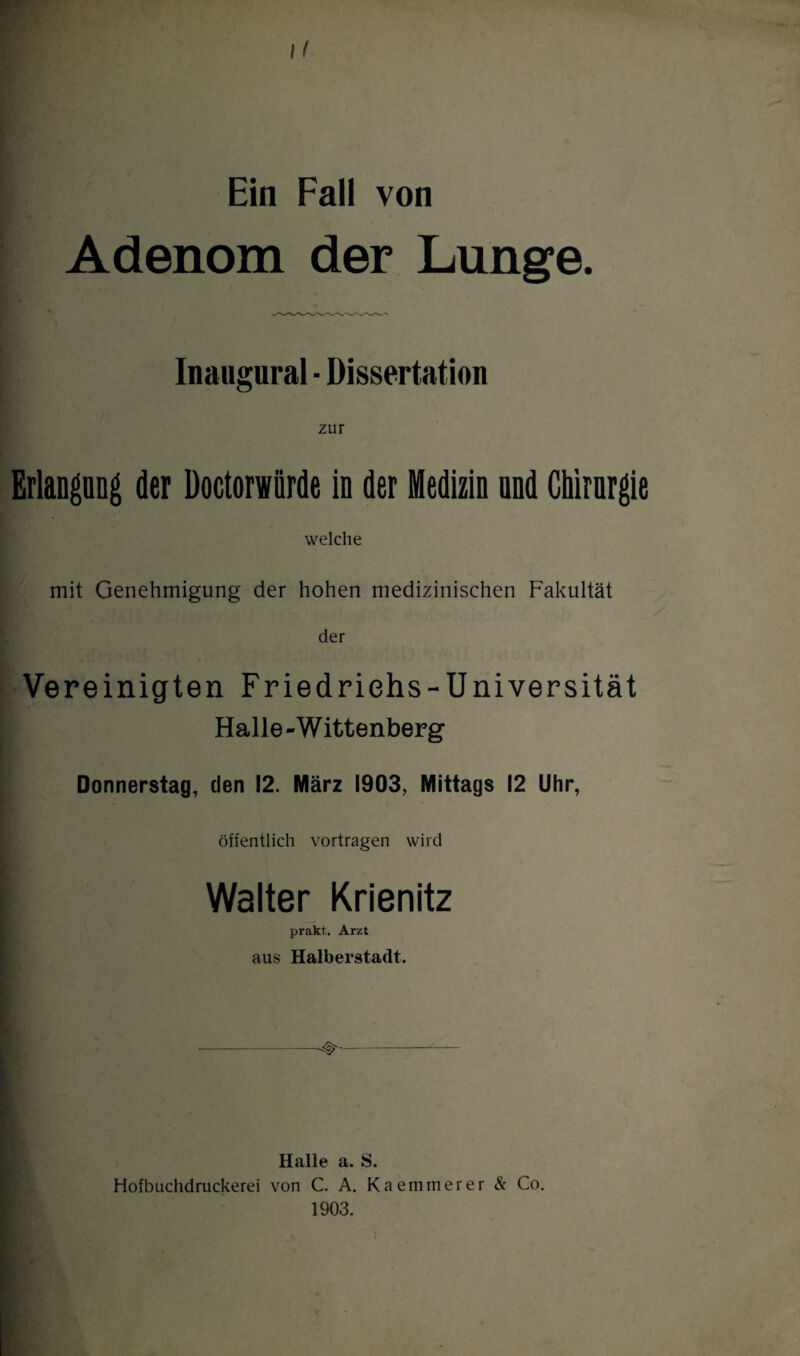 Ein Fall von Adenom der Lunge. Inaugural ■ Dissertation Erlangung der Doctorwürde in der Medizin und Chirurgie welche mit Genehmigung der hohen medizinischen Fakultät der Vereinigten Friedrichs-Universität Halle -W ittenberg Donnerstag, den 12. März 1903, Mittags 12 Uhr, öffentlich vortragen wird Walter Krienitz prakt. Arzt aus Halberstadt. Halle a. S. Hofbuchdruckerei von C. A. Kaemmerer & Co. 1903.