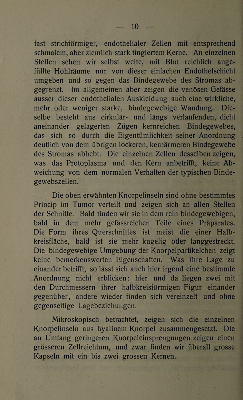 fast strichförmiger, endothelialer Zellen mit entsprechend schmalem, aber ziemlich stark tingiertem Kerne. An einzelnen Stellen sehen wir selbst weite, mit Blut reichlich ange¬ füllte Hohlräume nur von dieser einfachen Endothelschicht umgeben und so gegen das Bindegewebe des Stromas ab¬ gegrenzt. Im allgemeinen aber zeigen die venösen Gefässe ausser dieser endothelialen Auskleidung auch eine wirkliche, mehr oder weniger starke, bindegewebige Wandung. Die¬ selbe besteht aus cirkulär- und längs verlaufenden, dicht aneinander gelagerten Zügen kernreichen Bindegewebes, das sich so durch die Eigentümlichkeit seiner Anordnung deutlich von dem übrigen lockeren, kernärmeren Bindegewebe des Stromas abhebt. Die einzelnen Zellen desselben zeigen, was das Protoplasma und den Kern anbetrifft, keine Ab¬ weichung von dem normalen Verhalten der typischen Binde¬ gewebszellen. Die oben erwähnten Knorpelinseln sind ohne bestimmtes Princip im Tumor verteilt und zeigen sich an allen Stellen der Schnitte. Bald finden wir sie in dem rein bindegewebigen, bald in dem mehr gefässreichen Teile eines Präparates. Die Form ihres Querschnittes ist meist die einer Halb¬ kreisfläche, bald ist sie mehr kugelig oder langgestreckt. Die bindegewebige Umgebung der Knorpelpartikelchen zeigt keine bemerkenswerten Eigenschaften. Was ihre Lage zu einander betrifft, so lässt sich auch hier irgend eine bestimmte Anordnung nicht erblicken: hier und da liegen zwei mit den Durchmessern ihrer halbkreisförmigen Figur einander gegenüber, andere wieder finden sich vereinzelt und ohne gegenseitige Lagebeziehungen. Mikroskopisch betrachtet, zeigen sich die einzelnen Knorpelinseln aus hyalinem Knorpel zusammengesetzt. Die an Umfang geringeren Knorpeleinsprengungen zeigen einen grösseren Zellreichtum, und zwar finden wir überall grosse Kapseln mit ein bis zwei grossen Kernen.