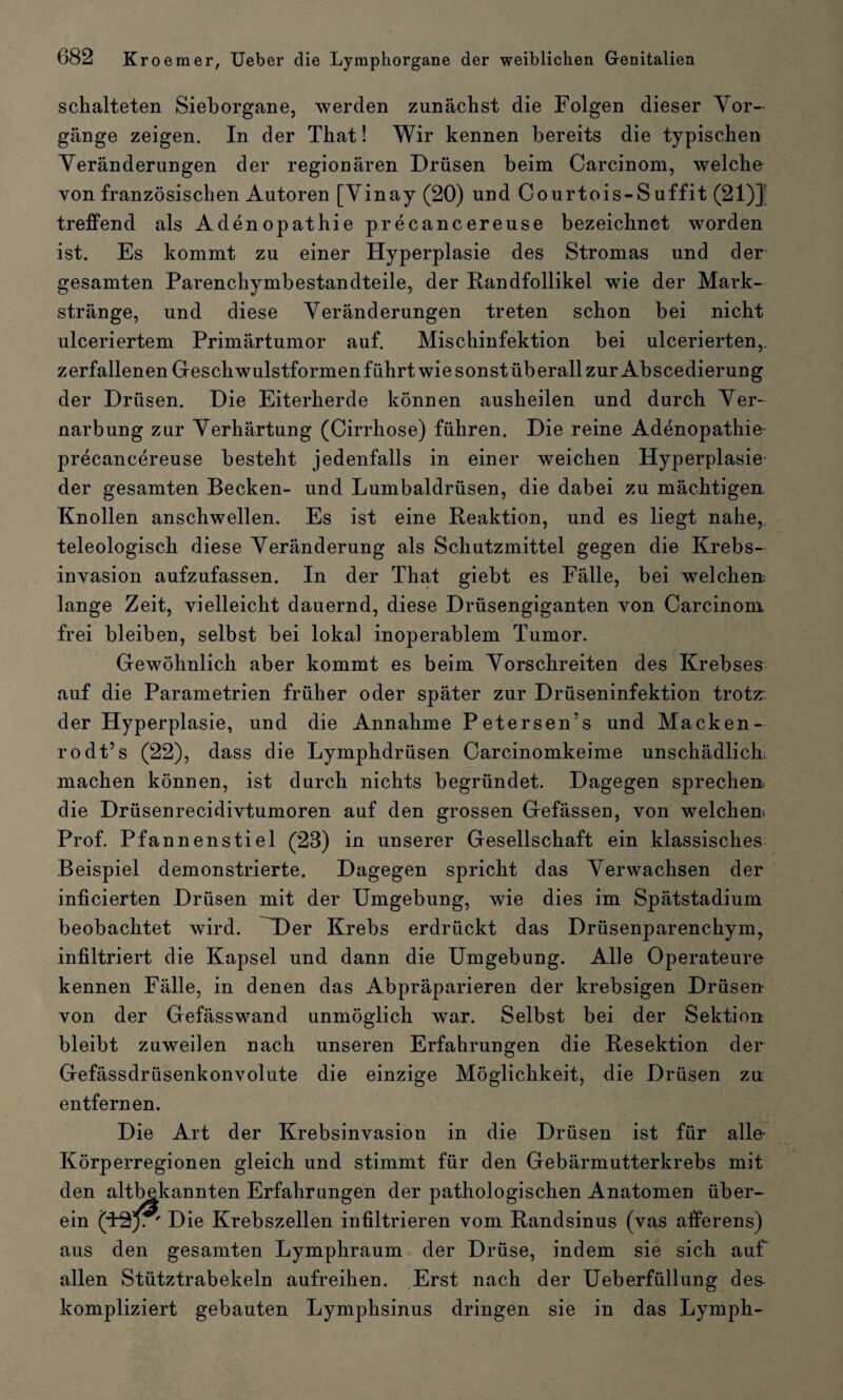 schalteten Sieborgane, werden zunächst die Folgen dieser Vor¬ gänge zeigen. In der That! Wir kennen bereits die typischen Veränderungen der regionären Drüsen beim Carcinom, welche von französischen Autoren [Vinay (20) und Courtois-Suffit (21)]' treffend als Adenopathie precancereuse bezeichnet worden ist. Es kommt zu einer Hyperplasie des Stromas und der gesamten Parenchymbestandteile, der Randfollikel wie der Mark¬ stränge, und diese Veränderungen treten schon bei nicht ulceriertem Primärtumor auf. Mischinfektion bei ulcerierten,. zerfallenen Geschwulstformen führt wie sonst überall zur Abscedierung der Drüsen. Die Eiterherde können ausheilen und durch Ver¬ narbung zur Verhärtung (Cirrhose) führen. Die reine Adenopathie precancereuse besteht jedenfalls in einer weichen Hyperplasie der gesamten Becken- und Lumbaldrüsen, die dabei zu mächtigen Knollen anschwellen. Es ist eine Reaktion, und es liegt nahe, teleologisch diese Veränderung als Schutzmittel gegen die Krebs¬ invasion aufzufassen. In der That giebt es Fälle, bei welchen, lange Zeit, vielleicht dauernd, diese Drüsengiganten von Carcinom frei bleiben, selbst bei lokal inoperablem Tumor. Gewöhnlich aber kommt es beim Vorschreiten des Krebses auf die Parametrien früher oder später zur Drüseninfektion trotz:: der Hyperplasie, und die Annahme Petersen’s und Macken¬ rodt’s (22), dass die Lymphdrüsen Carcinomkeime unschädlich machen können, ist durch nichts begründet. Dagegen sprechen, die Drüsenrecidivtumoren auf den grossen Gefässen, von welchen Prof. Pfannenstiel (28) in unserer Gesellschaft ein klassisches Beispiel demonstrierte. Dagegen spricht das Verwachsen der inficierten Drüsen mit der Umgebung, wie dies im Spätstadium beobachtet wird. Der Krebs erdrückt das Drüsenparenchym, infiltriert die Kapsel und dann die Umgebung. Alle Operateure kennen Fälle, in denen das Abpräparieren der krebsigen Drüsen von der Gefässwand unmöglich war. Selbst bei der Sektion bleibt zuweilen nach unseren Erfahrungen die Resektion der Gefässdrüsenkonvolute die einzige Möglichkeit, die Drüsen zu entfernen. Die Art der Krebsinvasion in die Drüsen ist für alle- Körperregionen gleich und stimmt für den Gebärmutterkrebs mit den altbekannten Erfahr ein (ff^y ' Die Krebszellen infiltrieren vom Randsinus (vas afferens) aus den gesamten Lymphraum der Drüse, indem sie sich auf allen Stütztrabekeln aufreihen. Erst nach der Ueberfüllung des kompliziert gebauten Lymphsinus dringen sie in das Lymph- ungen der pathologischen Anatomen über-