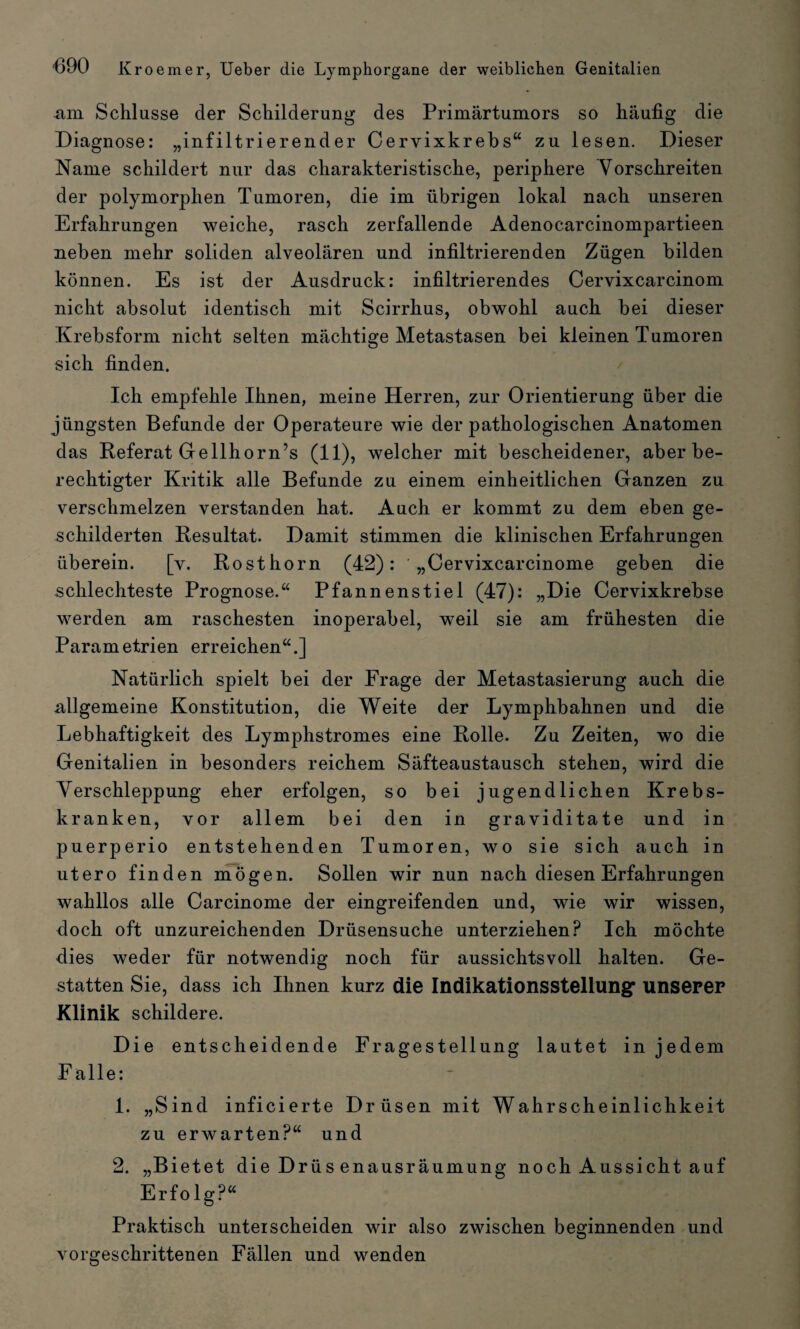 -a-iTL Schlüsse der Schilderung des Primärtumors so häufig die Diagnose: „infiltrierender Cervixkrebs“ zu lesen. Dieser Name schildert nur das charakteristische, periphere Vorschreiten der polymorphen Tumoren, die im übrigen lokal nach unseren Erfahrungen weiche, rasch zerfallende Adenocarcinompartieen neben mehr soliden alveolären und infiltrierenden Zügen bilden können. Es ist der Ausdruck: infiltrierendes Cervixcarcinom nicht absolut identisch mit Scirrhus, obwohl auch bei dieser Krebsform nicht selten mächtige Metastasen bei kleinen Tumoren sich finden. Ich empfehle Ihnen, meine Herren, zur Orientierung über die jüngsten Befunde der Operateure wie der pathologischen Anatomen das Referat Gellhorn’s (11), welcher mit bescheidener, aber be¬ rechtigter Kritik alle Befunde zu einem einheitlichen Ganzen zu verschmelzen verstanden hat. Auch er kommt zu dem eben ge¬ schilderten Resultat. Damit stimmen die klinischen Erfahrungen überein. [v. Rosthorn (42): ' „Cervixcarcinome geben die schlechteste Prognose.“ Pfannenstiel (47): „Die Cervixkrebse werden am raschesten inoperabel, weil sie am frühesten die Parametrien erreichen“.] Natürlich spielt bei der Frage der Metastasierung auch die allgemeine Konstitution, die Weite der Lymphbahnen und die Lebhaftigkeit des Lymphstromes eine Rolle. Zu Zeiten, wo die Genitalien in besonders reichem Säfteaustausch stehen, wird die Verschleppung eher erfolgen, so bei jugendlichen Krebs¬ kranken, vor allem bei den in graviditate und in puerperio entstehenden Tumoren, wo sie sich auch in utero finden mögen. Sollen wir nun nach diesen Erfahrungen wahllos alle Carcinome der eingreifenden und, wie wir wissen, doch oft unzureichenden Drüsensuche unterziehen? Ich möchte dies weder für notwendig noch für aussichtsvoll halten. Ge¬ statten Sie, dass ich Ihnen kurz die Indikationsstellung* unserer Klinik schildere. Die entscheidende Fragestellung lautet in jedem Falle: 1. „Sind inficierte Drüsen mit Wahrscheinlichkeit zu erwarten?“ und 2. „Bietet die Drüsenausräumung noch Aussicht auf Erfo lg?“ Praktisch unterscheiden wir also zwischen beginnenden und vorgeschrittenen Fällen und wenden
