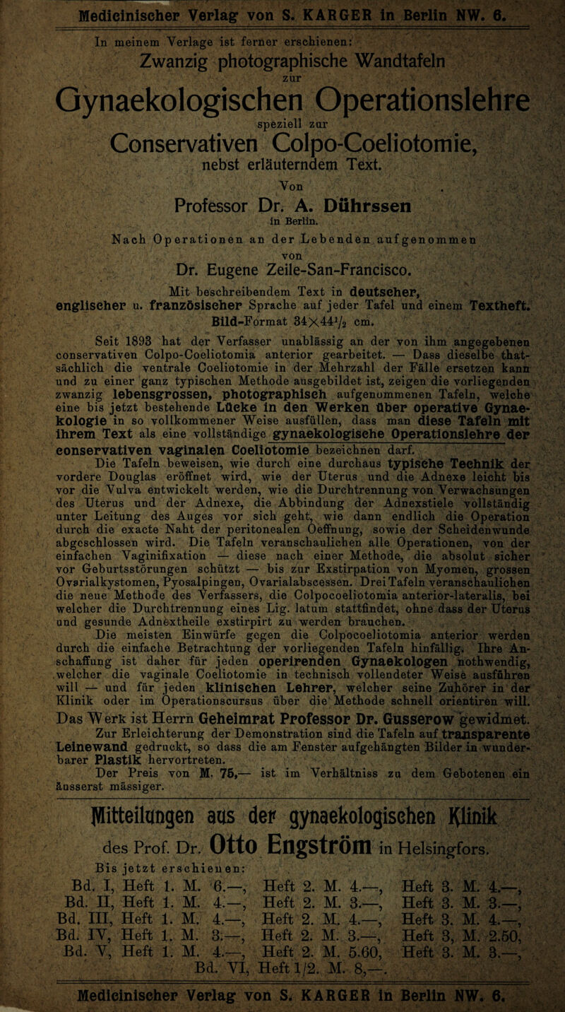 In meinem Verlage ist ferner erschienen: Zwanzig photographische Wandtafeln zur Gynaekologischen Operationslehre speziell zur Conservativen Colpo-Coeliotomie, nebst erläuterndem Text. Von . Professor Dr. A. Duhrssen in Berlin. Nach Operationen an der Lebenden aufgenommen von Dr. Eugene Zeile-San-Francisco. Mit beschreibendem Text in deutscher, englischer u. französischer Sprache auf jeder Tafel und einem Textheft. Bild-Format 34x44^2 cm. Seit 1893 hat der Verfasser unablässig an der von ihm angegebenen conservativen Colpo-Coeliotomia anterior gearbeitet. — Dass dieselbe that- sächlich die ventrale Coeliotomie in der Mehrzahl der Fälle ersetzen kann und zu einer ganz typischen Methode ausgebildet ist, zeigen die vorliegenden zwanzig lebensgrossen, photographisch aufgenommenen Tafeln, welche eine bis jetzt bestehende Lüeke in den Werken über operative Gynae- kologie in so vollkommener Weise ausfüllen, dass man diese Tafeln mit ihrem Text als eine vollständige gynaekologische Operationslehre der eonservativen vaginalen Coeliotomie bezeichnen darf. Die Tafeln beweisen, wie durch eine durchaus typische Technik der vordere Douglas eröffnet wird, wie der Uterus und die Adnexe leicht bis vor die Vulva entwickelt werden, wie die Durchtrennung von Verwachsungen des Uterus und der Adnexe, die Abbindung der Adnexstiele vollständig unter Leitung des Auges vor sich geht, wie dann endlich die Operation durch die exacte Naht der peritonealen Oeffnung, sowie der Scheidenwunde abgeschlossen wird. Die Tafeln veranschaulichen alle Operationen, von der einfachen Vaginifixation — diese nach einer Methode, die absolut sicher vor Geburtsstörungen schützt — bis zur Exstirpation von Myomen, grossen Ovarialkystomen, Pyosalpingen, Ovarialabscessen. Drei Tafeln veranschaulichen die neue Methode des Verfassers, die Colpocoeliotomia anterior-lateralis, bei welcher die Durchtrennung eines Lig. latum stattfindet, ohne dass der Uterus und gesunde Adnextheile exstirpirt zu werden brauchen. Die meisten Einwürfe gegen die Colpocoeliotomia anterior werden durch die einfache Betrachtung der vorliegenden Tafeln hinfällig. Ihre An¬ schaffung ist daher für jeden operirenden Gynaekologen nothwendig, .welcher die vaginale Coeliotomie in technisch vollendeter Weise ausfuhren will — und für jeden klinischen Lehrer, welcher seine Zuhörer in der Klinik oder im Operationscursus über die Methode schnell orientiren will. Das Werk ist Herrn Geheimpat Professor Dp. Gusserow gewidmet. Zur Erleichterung der Demonstration sind die Tafeln auf transparente Leinewand gedruckt, so dass die am Fenster aufgehängten Bilder in wunder¬ barer Plastik hervortreten. Der Preis von M. 75,— ist im Verhältnis zu dem Gebotenen ein äusserst mässiger. >**‘^■^‘5 v;tj. V-'v -'■ / 'iv' *• \* vA4»*d?1 fr*'A’* Mitteilungen aus der gynaekologisehen Klinik des Prof. Dr. Otto EngStrÖm in Helsingfors. Bis jetzt erschienen: Bd. I, Heft 1. M. 6.—, Heft 2, M. 4.—Heft 8. M. 4.—, Bd. II, Heft 1. M. 4.—, Heft 2. M. 3.—, Heft 3. M. 3.—, Bd. III, Heft 1. M. 4.—, Heft 2. M. 4.—, Heft 3. M. 4.—, Bd. IY, Heft 1. M. 3.—, Heft 2. M. 3.—^ Heft 3, M. 2.50, Bd. Y, Heft 1. M. 4.—, Heft 2. M. 5.60, Heft 3. M. 3.—, __ Bd. YI, Heft 1/2. M. 8,—. Medicinischep Verlag von S* KARGER in Berlin NW. 6.