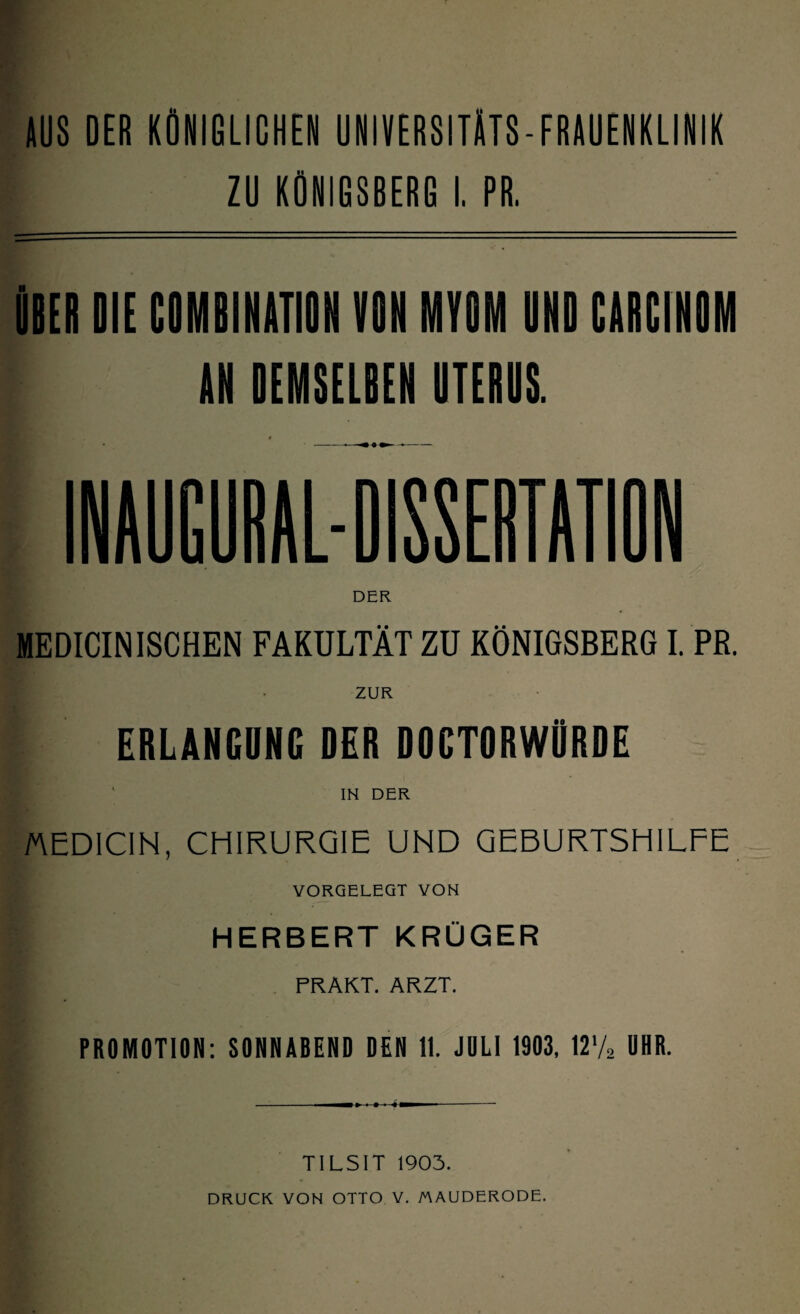 AUS DER KÖNIGLICHEN UNIVERSITÄTS-FRAUENKLINIK ZU KÖNIGSBERG I. PR. «BEI DIE COMBINATIOH VON MYOM UND CADCINOM IN DEMSELBEN UTERUS. MEDICINISCHEN FAKULTÄT ZU KÖNIGSBERG I. PR. ERLANGUNG DER DDCTORWÜRDE IN DER MEDICIN, CHIRURGIE UND GEBURTSHILFE YORGELEGT VON HERBERT KRÜGER FRAKT. ARZT. PROMOTION: SONNABEND DEN 11. JULI 1903, \V/2 UHR. TILSIT 1903. DRUCK VON OTTO V. MAUDERODE.