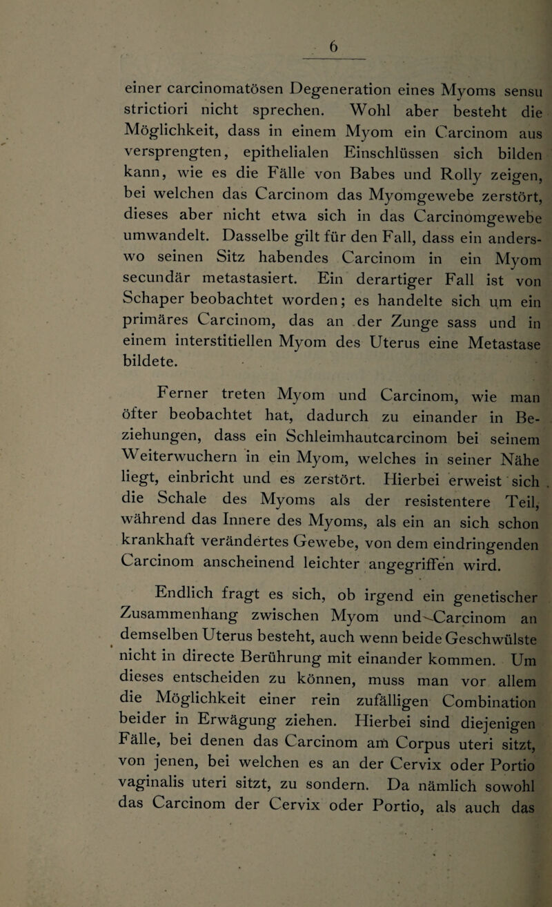 einer carcinomatösen Degeneration eines Myoms sensu strictiori nicht sprechen. Wohl aber besteht die Möglichkeit, dass in einem Myom ein Carcinom aus versprengten, epithelialen Einschlüssen sich bilden kann, wie es die Fälle von Babes und Rolly zeigen, bei welchen das Carcinom das Myomgewebe zerstört, dieses aber nicht etwa sich in das Carcinomgewebe umwandelt. Dasselbe gilt für den Fall, dass ein anders¬ wo seinen Sitz habendes Carcinom in ein Myom secundär metastasiert. Ein derartiger Fall ist von Schaper beobachtet worden; es handelte sich um ein primäres Carcinom, das an der Zunge sass und in einem interstitiellen Myom des Uterus eine Metastase bildete. Ferner treten Myom und Carcinom, wie man öfter beobachtet hat, dadurch zu einander in Be¬ ziehungen, dass ein Schleimhautcarcinom bei seinem Weiterwuchern in ein Myom, welches in seiner Nähe liegt, einbricht und es zerstört. Hierbei erweist sich die Schale des Myoms als der resistentere Teil, während das Innere des Myoms, als ein an sich schon krankhalt verändertes Gewebe, von dem eindringenden Carcinom anscheinend leichter angegriffen wird. Endlich fragt es sich, ob irgend ein genetischer Zusammenhang zwischen Myom und'-Carcinom an demselben Uterus besteht, auch wenn beide Geschwülste nicht in directe Berührung mit einander kommen. Um dieses entscheiden zu können, muss man vor allem die Möglichkeit einer rein zufälligen Combination beider in Erwägung ziehen. Hierbei sind diejenigen Fälle, bei denen das Carcinom am Corpus uteri sitzt, von jenen, bei welchen es an der Cervix oder Portio vaginalis uteri sitzt, zu sondern. Da nämlich sowohl das Carcinom der Cervix oder Portio, als auch das