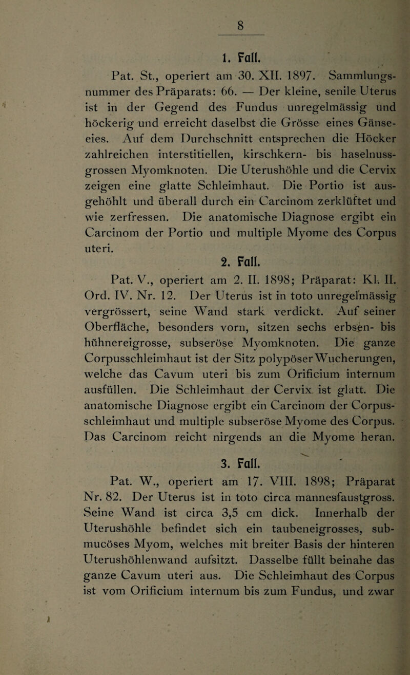1. Fall. Pat. St., operiert am 30. XII. 1897. Sammlungs¬ nummer des Präparats: 66. — Der kleine, senile Uterus ist in der Gegend des Fundus unregelmässig und höckerig- und erreicht daselbst die Grösse eines Gänse- eies. Auf dem Durchschnitt entsprechen die Höcker zahlreichen interstitiellen, kirschkern- bis haselnuss¬ grossen Myomknoten. Die Uterushöhle und die Cervix zeigen eine glatte Schleimhaut. Die Portio ist aus¬ gehöhlt und überall durch ein Carcinom zerklüftet und wie zerfressen. Die anatomische Diagnose ergibt ein Carcinom der Portio und multiple Myome des Corpus uteri. 2. Fall. Pat. V., operiert am 2. II. 1898; Präparat: Kl. II. Ord. IV. Nr. 12. Der Uterus ist in toto unregelmässig vergrössert, seine Wand stark verdickt. Auf seiner Oberfläche, besonders vorn, sitzen sechs erbsen- bis hühnereigrosse, subseröse Myomknoten. Die ganze Corpusschleimhaut ist der Sitz polypöser Wucherungen, welche das Cavum uteri bis zum Orificium internum ausfüllen. Die Schleimhaut der Cervix ist glatt. Die anatomische Diagnose ergibt ein Carcinom der Corpus¬ schleimhaut und multiple subseröse Myome des Corpus. Das Carcinom reicht nirgends an die Myome heran. 3. Fall. Pat. W., operiert am 17. VIII. 1898; Präparat Nr. 82. Der Uterus ist in toto circa mannesfaustgross. Seine Wand ist circa 3,5 cm dick. Innerhalb der Uterushöhle befindet sich ein taubeneigrosses, sub- mucöses Myom, welches mit breiter Basis der hinteren Uterushöhlenwand aufsitzt. Dasselbe füllt beinahe das ganze Cavum uteri aus. Die Schleimhaut des Corpus ist vom Orificium internum bis zum Fundus, und zwar