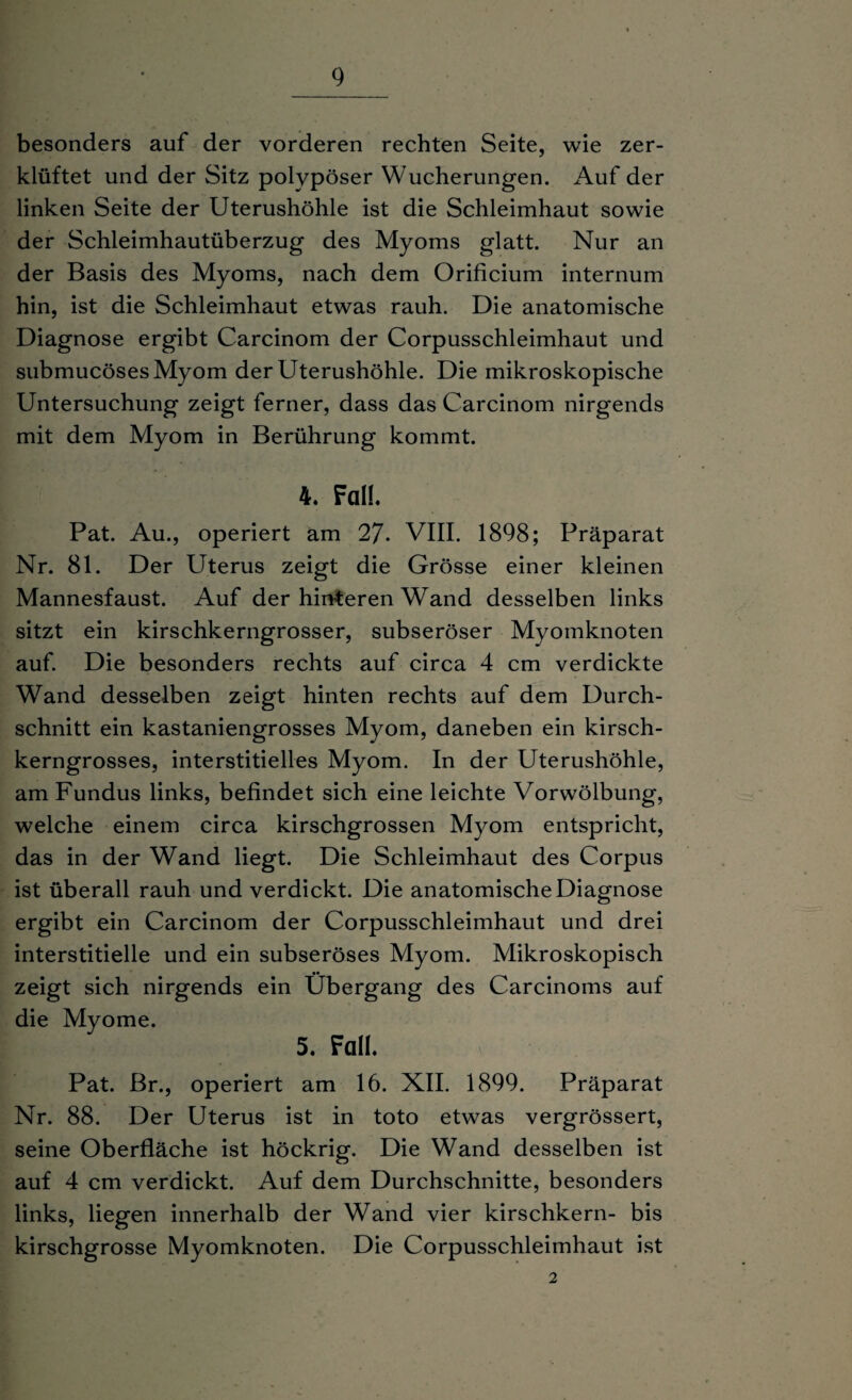 besonders auf der vorderen rechten Seite, wie zer¬ klüftet und der Sitz polypöser Wucherungen. Auf der linken Seite der Uterushöhle ist die Schleimhaut sowie der Schleimhautüberzug des Myoms glatt. Nur an der Basis des Myoms, nach dem Orificium internum hin, ist die Schleimhaut etwas rauh. Die anatomische Diagnose ergibt Carcinom der Corpusschleimhaut und submucösesMyom der Uterushöhle. Die mikroskopische Untersuchung zeigt ferner, dass das Carcinom nirgends mit dem Myom in Berührung kommt. 4. Fall. Pat. Au., operiert am 27- VIII. 1898; Präparat Nr. 81. Der Uterus zeigt die Grösse einer kleinen Mannesfaust. Auf der hinteren Wand desselben links sitzt ein kirschkerngrosser, subseröser Myomknoten auf. Die besonders rechts auf circa 4 cm verdickte Wand desselben zeigt hinten rechts auf dem Durch¬ schnitt ein kastaniengrosses Myom, daneben ein kirsch¬ kerngrosses, interstitielles Myom. In der Uterushöhle, am Fundus links, befindet sich eine leichte Vorwölbung, welche einem circa kirschgrossen Myom entspricht, das in der Wand liegt. Die Schleimhaut des Corpus ist überall rauh und verdickt. Die anatomische Diagnose ergibt ein Carcinom der Corpusschleimhaut und drei interstitielle und ein subseröses Myom. Mikroskopisch zeigt sich nirgends ein Übergang des Carcinoms auf die Myome. 5. Fall. Pat. Br., operiert am 16. XII. 1899. Präparat Nr. 88. Der Uterus ist in toto etwas vergrössert, seine Oberfläche ist höckrig. Die Wand desselben ist auf 4 cm verdickt. Auf dem Durchschnitte, besonders links, liegen innerhalb der Wand vier kirschkern- bis kirschgrosse Myomknoten. Die Corpusschleimhaut ist 2