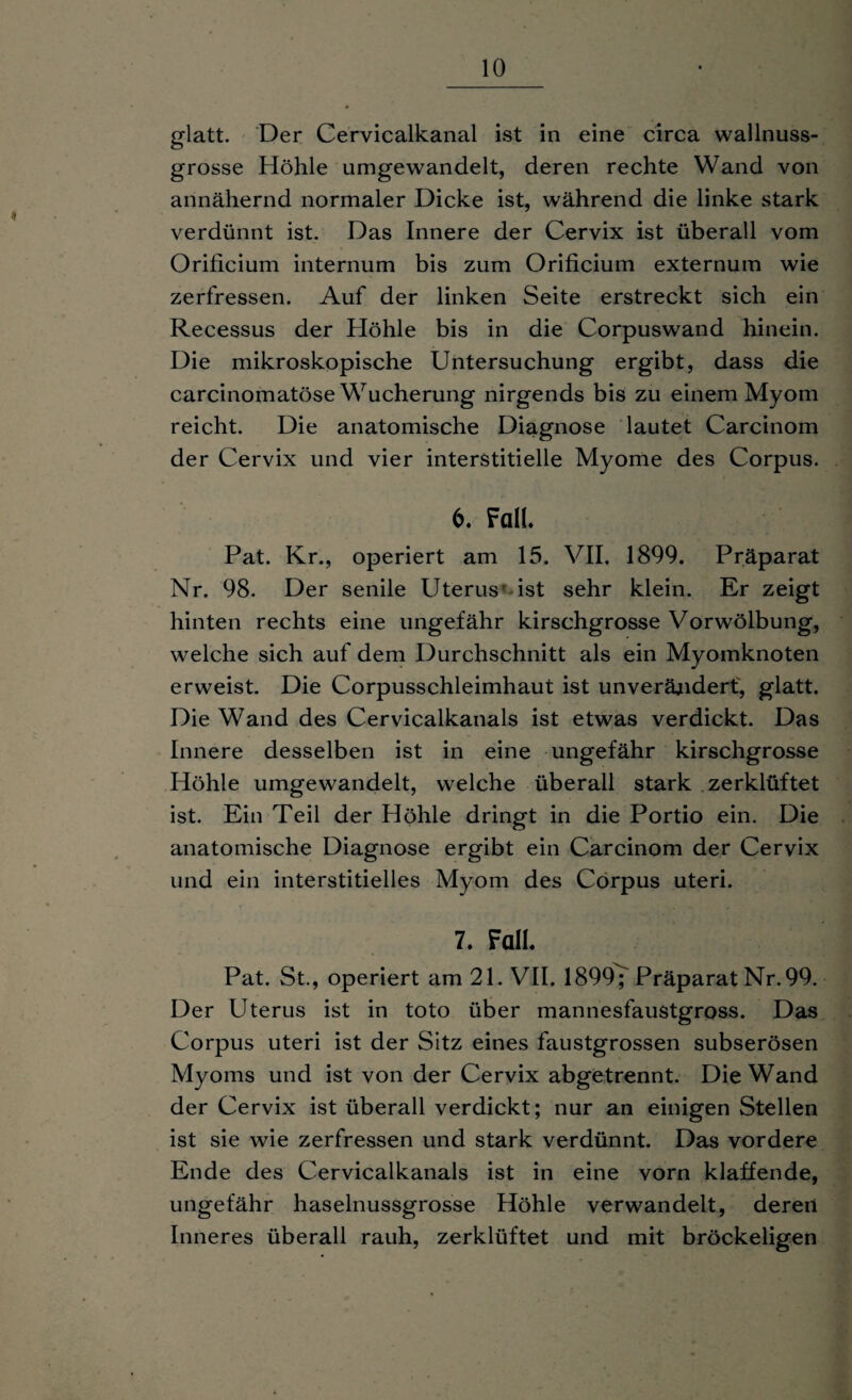 glatt. Der Cervicalkanal ist in eine circa wallnuss¬ grosse Höhle umgewandelt, deren rechte Wand von annähernd normaler Dicke ist, während die linke stark verdünnt ist. Das Innere der Cervix ist überall vom Orificium internum bis zum Orificium externum wie zerfressen. Auf der linken Seite erstreckt sich ein Recessus der Höhle bis in die Corpuswand hinein. Die mikroskopische Untersuchung ergibt, dass die carcinomatöse Wucherung nirgends bis zu einem Myom reicht. Die anatomische Diagnose lautet Carcinom der Cervix und vier interstitielle Myome des Corpus. 6. Fall. Pat. Kr., operiert am 15. VII. 1899. Präparat Nr. 98. Der senile Uterus ist sehr klein. Er zeigt hinten rechts eine ungefähr kirschgrosse Vorwölbung, welche sich auf dem Durchschnitt als ein Myomknoten erweist. Die Corpusschleimhaut ist unverändert, glatt. Die Wand des Cervicalkanals ist etwas verdickt. Das Innere desselben ist in eine ungefähr kirschgrosse Höhle umgewandelt, welche überall stark zerklüftet ist. Ein Teil der Höhle dringt in die Portio ein. Die anatomische Diagnose ergibt ein Carcinom der Cervix und ein interstitielles Myom des Corpus uteri. 7. Fall. Pat. St., operiert am 21. VII. 1899^ Präparat Nr. 99. Der Uterus ist in toto über mannesfaustgross. Das Corpus uteri ist der Sitz eines faustgrossen subserösen Myoms und ist von der Cervix abgetrennt. Die Wand der Cervix ist überall verdickt; nur an einigen Stellen ist sie wie zerfressen und stark verdünnt. Das vordere Ende des Cervicalkanals ist in eine vorn klaffende, ungefähr haselnussgrosse Höhle verwandelt, deren Inneres überall rauh, zerklüftet und mit bröckeligen