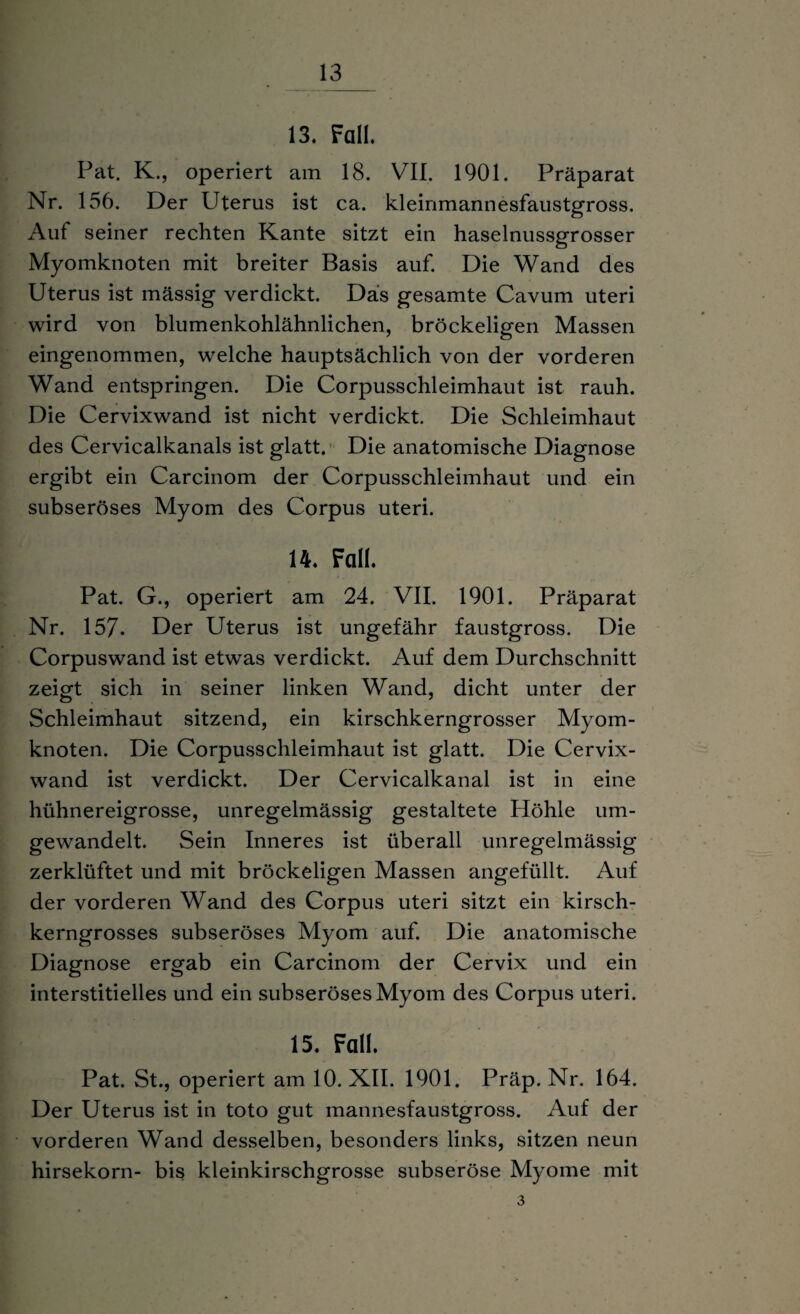 13. Fall. Pat. K., operiert am 18. VII. 1901. Präparat Nr. 156. Der Uterus ist ca. kleinmannesfaustgross. Auf seiner rechten Kante sitzt ein haselnussgrosser Myomknoten mit breiter Basis auf. Die Wand des Uterus ist mässig verdickt. Das gesamte Cavum uteri wird von blumenkohlähnlichen, bröckeligen Massen eingenommen, welche hauptsächlich von der vorderen Wand entspringen. Die Corpusschleimhaut ist rauh. Die Cervixwand ist nicht verdickt. Die Schleimhaut des Cervicalkanals ist glatt. Die anatomische Diagnose ergibt ein Carcinom der Corpusschleimhaut und ein subseröses Myom des Corpus uteri. 14. Fall. Pat. G., operiert am 24. VII. 1901. Präparat Nr. 157. Der Uterus ist ungefähr faustgross. Die Corpuswand ist etwas verdickt. Auf dem Durchschnitt zeigt sich in seiner linken Wand, dicht unter der Schleimhaut sitzend, ein kirschkerngrosser Myom¬ knoten. Die Corpusschleimhaut ist glatt. Die Cervix¬ wand ist verdickt. Der Cervicalkanal ist in eine hühnereigrosse, unregelmässig gestaltete Höhle um¬ gewandelt. Sein Inneres ist überall unregelmässig zerklüftet und mit bröckeligen Massen angefüllt. Auf der vorderen Wand des Corpus uteri sitzt ein kirsch¬ kerngrosses subseröses Myom auf. Die anatomische Diagnose ergab ein Carcinom der Cervix und ein interstitielles und ein subseröses Myom des Corpus uteri. 15. Fall. Pat. St., operiert am 10. XII. 1901. Präp. Nr. 164. Der Uterus ist in toto gut mannesfaustgross. Auf der vorderen Wand desselben, besonders links, sitzen neun hirsekorn- bis kleinkirschgrosse subseröse Myome mit 3