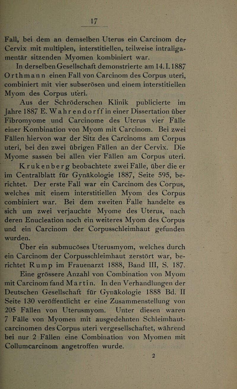 Fall, bei dem an demselben Uterus ein Carcinom der Cervix mit multiplen, interstitiellen, teilweise intraliga¬ mentär sitzenden Myomen kombiniert war. In derselben Gesellschaft demonstrierte am 14.1.188/ Orthmann einen Fall von Carcinom des Corpus uteri, combiniert mit vier subserösen und einem interstitiellen Myom des Corpus uteri. Aus der Schröderschen Klinik publicierte im fahre 1887 E. Wahrendorffin einer Dissertation über Fibromyome und Carcinome des Uterus vier Fälle einer Kombination von Myom mit Carcinom. Bei zwei Fällen hiervon war der Sitz des Carcinoms am Corpus uteri, bei den zwei übrigen Fällen an der Cervix. Die Myome sassen bei allen vier Fällen am Corpus uteri. Krukenberg beobachtete zwei Fälle, über die er im Centralblatt für Gynäkologie 1887, Seite 595, be¬ richtet. Der erste Fall war ein Carcinom des Corpus, welches mit einem interstitiellen Myom des Corpus combiniert war. Bei dem zweiten Falle handelte es sich um zwei verjauchte Myome des Uterus, nach deren Enucleation noch ein weiteres Myom des Corpus und ein Carcinom der Corpusschleimhaut gefunden wurden. •• Uber ein submucöses Uterusmyom, welches durch ein Carcinom der Corpusschleimhaut zerstört war, be¬ richtet Rump im Frauenarzt 1888, Band III, S. 187. Eine grössere Anzahl von Combination von Myom mit Carcinom fand Martin. In den Verhandlungen der Deutschen Gesellschaft für Gynäkologie 1888 Bd. II Seite 130 veröffentlicht er eine Zusammenstellung von 205 Fällen von Uterusmyom. Unter diesen waren 7 Fälle von Myomen mit ausgedehnten Schleimhaut- carcinomen des Corpus uteri vergesellschaftet, während bei nur 2 Fällen eine Combination von Myomen mit Collumcarcinom angetroffen wurde. 2