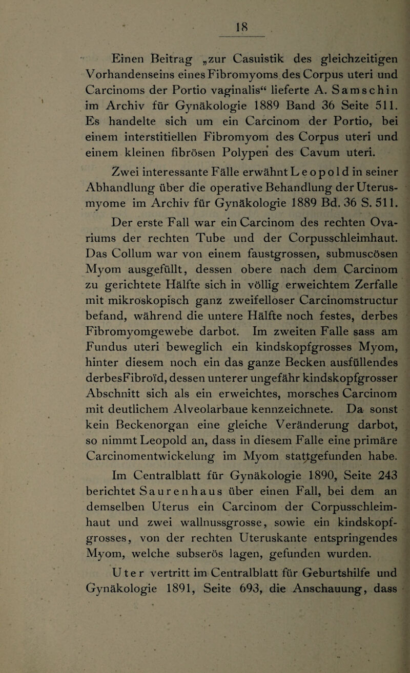 Einen Beitrag „zur Casuistik des gleichzeitigen Vorhandenseins eines Fibromyoms des Corpus uteri und Carcinoms der Portio vaginalis“ lieferte A. Samschin im Archiv für Gynäkologie 1889 Band 36 Seite 511. Es handelte sich um ein Carcinom der Portio, bei einem interstitiellen Fibromyom des Corpus uteri und einem kleinen fibrösen Polypen des Cavum uteri. Zwei interessante Fälle erwähnt L e o p o 1 d in seiner Abhandlung über die operative Behandlung der Uterus¬ myome im Archiv für Gynäkologie 1889 Bd. 36 S. 511. Der erste Fall war ein Carcinom des rechten Ova- riums der rechten Tube und der Corpusschleimhaut. Das Collum war von einem faustgrossen, submuscösen Myom ausgefüllt, dessen obere nach dem Carcinom zu gerichtete Hälfte sich in völlig erweichtem Zerfalle mit mikroskopisch ganz zweifelloser Carcinomstructur befand, während die untere Hälfte noch festes, derbes Fibromyomgewebe darbot. Im zweiten Falle sass am Fundus uteri beweglich ein kindskopfgrosses Myom, hinter diesem noch ein das ganze Becken ausfüllendes derbesFibroid, dessen unterer ungefähr kindskopfgrosser Abschnitt sich als ein erweichtes, morsches Carcinom mit deutlichem Alveolarbaue kennzeichnete. Da sonst kein Beckenorgan eine gleiche Veränderung darbot, so nimmt Leopold an, dass in diesem Falle eine primäre Carcinomentwickelung im Myom statfgefunden habe. Im Centralblatt für Gynäkologie 1890, Seite 243 berichtet Saurenhaus über einen Fall, bei dem an demselben Uterus ein Carcinom der Corpusschleim¬ haut und zwei wallnussgrosse, sowie ein kindskopf¬ grosses, von der rechten Uteruskante entspringendes Myom, welche subserös lagen, gefunden wurden. U t e r vertritt im Centralblatt für Geburtshilfe und Gynäkologie 1891, Seite 693, die Anschauung, dass