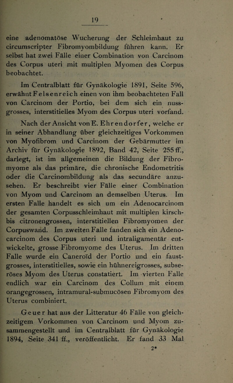 eine adenomatöse Wucherung der Schleimhaut zu circumscripter Fibromyombildung führen kann. Er selbst hat zwei Fälle einer Combination von Carcinom des Corpus uteri mit multiplen Myomen des Corpus beobachtet. Im Centralblatt für Gynäkologie 1891, Seite 596, erwähnt Felsenreich einen von ihm beobachteten Fall von Carcinom der Portio, bei dem sich ein nuss¬ grosses, interstitielles Myom des Corpus uteri vorfand. Nach der Ansicht vonE. Ehr endo rfer, welche er in seiner Abhandlung über gleichzeitiges Vorkommen von Myofibrom und Carcinom der Gebärmutter im Archiv für Gynäkologie 1892, Band 42, Seite 255 ff., darlegt, ist im allgemeinen die Bildung der Fibro- myome als das primäre, die chronische Endometritis oder die Carcinombildung als das secundäre anzu¬ sehen. Er beschreibt vier Fälle einer Combination von Myom und Carcinom an demselben Uterus. Im ersten Falle handelt es sich um ein Adenocarcinom der gesamten Corpusschleimhaut mit multiplen kirsch- bis citronengrossen, interstitiellen Fibromyomen der Corpuswand. Im zweiten Falle fanden sich ein Adeno¬ carcinom des Corpus uteri und intraligamentär ent¬ wickelte, grosse Fibromyome des Uterus. Im dritten Falle wurde ein Caneroi'd der Portio und ein faust¬ grosses, interstitielles, sowie ein hühnereigrosses, subse¬ röses Myom des Uterus constatiert. Im vierten Falle endlich war ein Carcinom des Collum mit einem orangegrossen, intramural-submucösen Fibromyom des Uterus combiniert. Geuer hat aus der Litteratur 46 Fälle von gleich¬ zeitigem Vorkommen von Carcinom und Myom zu¬ sammengestellt und im Centralblatt für Gynäkologie 1894, Seite 341 ff., veröffentlicht. Er fand 33 Mal • 2*