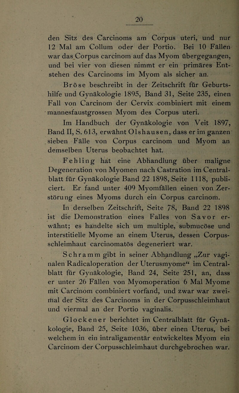 den Sitz des Carcinoms am Corpus uteri, und nur 12 Mal am Collum oder der Portio. Bei 10 Fällen war das Corpus carcinom auf das Myom übergegangen, und bei vier von diesen nimmt er ein primäres Ent¬ stehen des Carcinoms im Myom als sicher an. Bröse beschreibt in der Zeitschrift für Geburts¬ hilfe und Gynäkologie 1895, Band 31, Seite 235, einen Fall von Carcinom der Cervix kombiniert mit einem mannesfaustgrossen Myom des Corpus uteri. Im Handbuch der Gynäkologie von Veit 1897, Band II, S. 613, erwähnt Olshausen, dass er im ganzen sieben Fälle von Corpus carcinom und Myom an demselben Uterus beobachtet hat. Fehling hat eine Abhandlung über maligne Degeneration von Myomen nach Castration im Central¬ blatt für Gynäkologie Band 22 1898, Seite 1118, publi- ciert. Er fand unter 409 Myomfällen einen von Zer¬ störung eines Myoms durch ein Corpus carcinom. In derselben Zeitschrift, Seite 78, Band 22 1898 ist die Demonstration eines Falles von Sa vor er¬ wähnt; es handelte sich um multiple, submucöse und interstitielle Myome an einem Uterus, dessen Corpus- schleimhaut carcinomatös degeneriert war. Schramm gibt in seiner Abhandlung „Zur vagi¬ nalen Radicaloperation der Uterusmyome“ im Central¬ blatt für Gynäkologie, Band 24, Seite 251, an, dass er unter 26 Fällen von Myomoperation 6 Mal Myome mit Carcinom combiniert vorfand, und zwar war zwei¬ mal der Sitz des Carcinoms in der Corpusschleimhaut und viermal an der Portio vaginalis. Glockener berichtet im Centralblatt für Gynä¬ kologie, Band 25, Seite 1036, über einen Uterus, bei welchem in ein intraligamentär entwickeltes Myom ein Carcinom der Corpusschleimhaut durchgebrochen war.