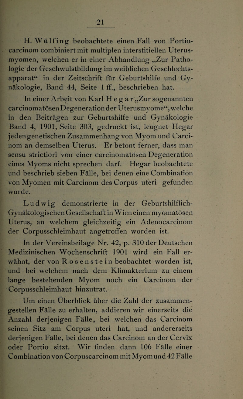 H. Wülfing beobachtete einen Fall von Portio- carcinom combiniert mit multiplen interstitiellen Uterus- myomen, welchen er in einer Abhandlung „Zur Patho¬ logie der Geschwulstbildung im weiblichen Geschlechts¬ apparat“ in der Zeitschrift für Geburtshilfe und Gy¬ näkologie, Band 44, Seite 1 ff., beschrieben hat. In einer Arbeit von Karl H e g a r „Zur sogenannten carcinomatösen Degeneration der Uterusmyome“, welche in den Beiträgen zur Geburtshilfe und Gynäkologie Band 4, 1901, Seite 303, gedruckt ist, leugnet Ilegar jeden genetischen Zusammenhang von Myom und Carci- nom an demselben Uterus. Er betont ferner, dass man sensu strictiori von einer carcinomatösen Degeneration eines Myoms nicht sprechen darf. Hegar beobachtete und beschrieb sieben Fälle, bei denen eine Combination von Myomen mit Carcinom des Corpus uteri gefunden wurde. Ludwig demonstrierte in der Geburtshilflich- Gynäkologischen Gesellschaft in Wien einen myomatösen Uterus, an welchem gleichzeitig ein Adenocarcinom der Corpusschleimhaut angetroffen worden ist. In der Vereinsbeilage Nr. 42, p. 310 der Deutschen Medizinischen Wochenschrift 1901 wird ein Fall er¬ wähnt, der von Rosenstein beobachtet worden ist, und bei welchem nach dem Klimakterium zu einem lange bestehenden Myom noch ein Carcinom der Corpusschleimhaut hinzutrat. Um einen Überblick über die Zahl der zusammen- gestellen Fälle zu erhalten, addieren wir einerseits die Anzahl derjenigen Fälle, bei welchen das Carcinom seinen Sitz am Corpus uteri hat, und andererseits derjenigen Fälle, bei denen das Carcinom an der Cervix oder Portio sitzt. Wir finden dann 106 Fälle einer Combination von Corpuscarcinom mit Myomund 42 Fälle