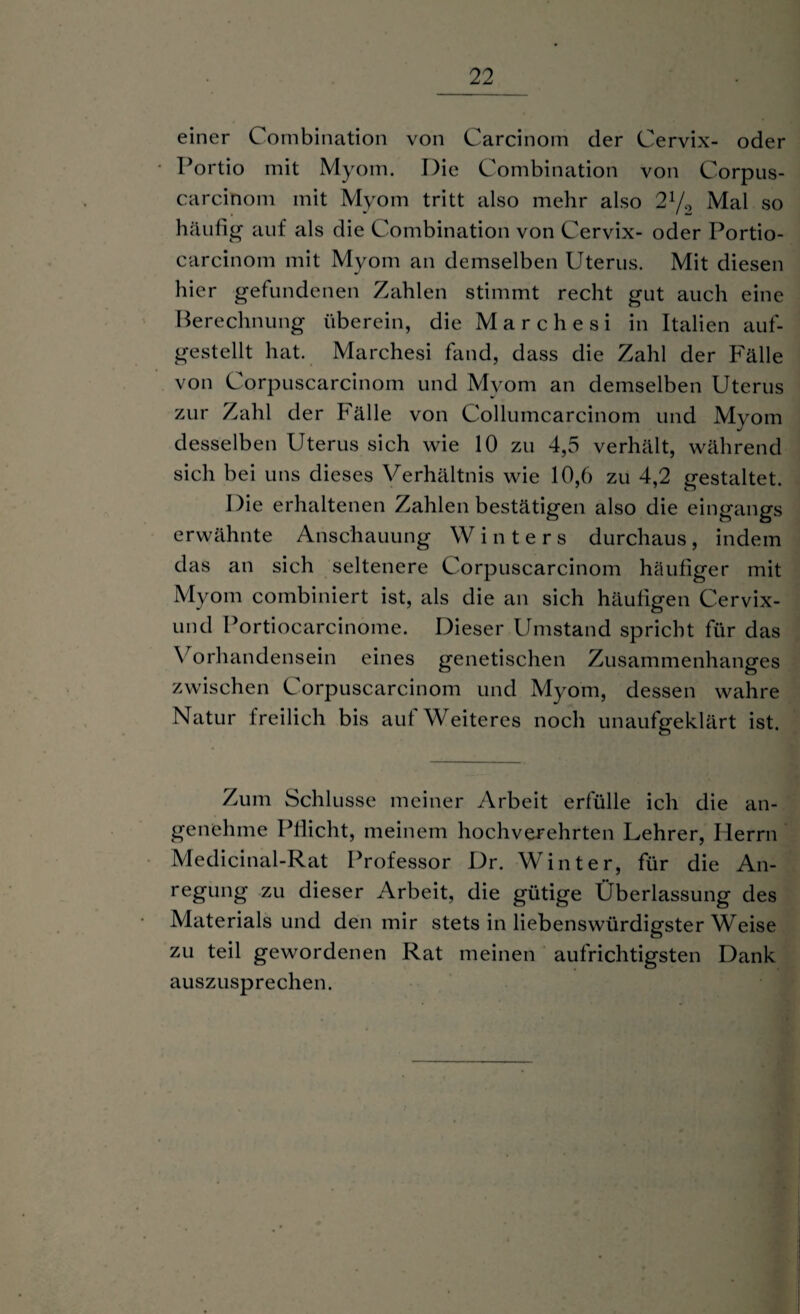 einer Combination von Carcinom der Cervix- oder Portio mit Myom. Die Combination von Corpus- carcinom mit Myom tritt also mehr also 21/., Mal so häufig auf als die Combination von Cervix- oder Portio- carcinom mit Myom an demselben Uterus. Mit diesen hier gefundenen Zahlen stimmt recht gut auch eine Berechnung überein, die Mar che si in Italien auf¬ gestellt hat. Marchesi fand, dass die Zahl der Fälle von Corpuscarcinom und Myom an demselben Uterus zur Zahl der Fälle von Collumcarcinom und Myom desselben Uterus sich wie 10 zu 4,5 verhält, während sich bei uns dieses Verhältnis wie 10,6 zu 4,2 gestaltet. Die erhaltenen Zahlen bestätigen also die eingangs erwähnte Anschauung Winters durchaus, indem das an sich seltenere Corpuscarcinom häufiger mit Myom combiniert ist, als die an sich häufigen Cervix- und Portiocarcinome. Dieser Umstand spricht für das Vorhandensein eines genetischen Zusammenhanges zwischen Corpuscarcinom und Myom, dessen wahre Natur freilich bis aut Weiteres noch unaufgeklärt ist. Zum Schlüsse meiner Arbeit erfülle ich die an¬ genehme Pflicht, meinem hochverehrten Lehrer, Herrn Medicinal-Rat Professor Dr. Winter, für die An¬ regung zu dieser Arbeit, die gütige Überlassung des Materialsund den mir stets in liebenswürdigster Weise zu teil gewordenen Rat meinen aufrichtigsten Dank auszusprechen.