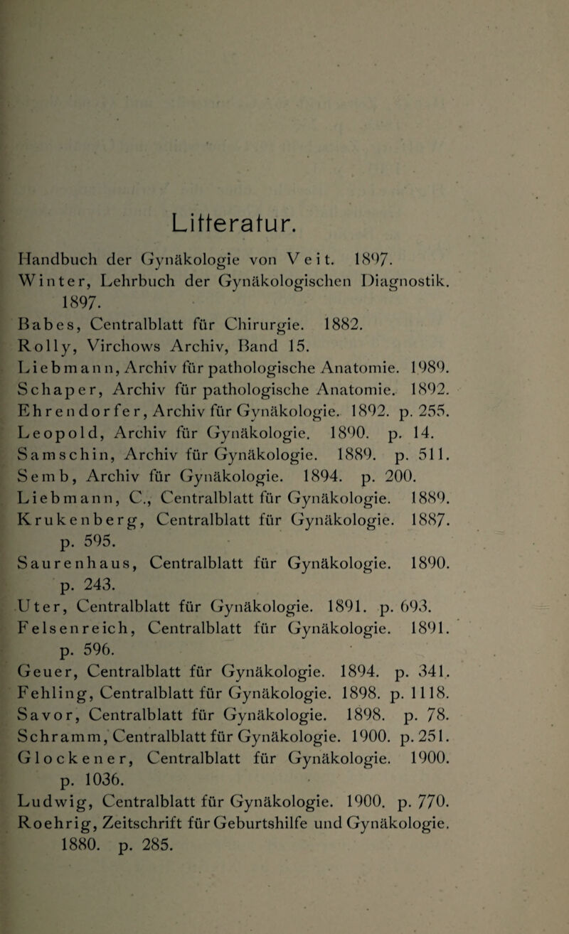 Litteratur. Handbuch der Gynäkologie von Veit. 1897. Winter, Lehrbuch der Gynäkologischen Diagnostik. 1897. Babes, Centralblatt für Chirurgie. 1882. Rolly, Virchows Archiv, Band 15. Lieb man n, Archiv für pathologische Anatomie. 1989. Schaper, Archiv für pathologische Anatomie. 1892. Ehren dorfer, Archiv für Gynäkologie. 1892. p. 255. Leopold, Archiv für Gynäkologie. 1890. p. 14. Samschin, Archiv für Gynäkologie. 1889. p. 511. Semb, Archiv für Gynäkologie. 1894. p. 200. Lieb mann, C., Centralblatt für Gynäkologie. 1889. Krukenberg, Centralblatt für Gynäkologie. 1887. p. 595. Sauren haus, Centralblatt für Gynäkologie. 1890. p. 243. Uter, Centralblatt für Gynäkologie. 1891. p. 693. Fe Isen re ich, Centralblatt für Gynäkologie. 1891. p. 596. Geuer, Centralblatt für Gynäkologie. 1894. p. 341. Fehling, Centralblatt für Gynäkologie. 1898. p. 1118. Sa vor, Centralblatt für Gynäkologie. 1898. p. 78. Schramm, Centralblatt für Gynäkologie. 1900. p. 251. Gl ockener. Centralblatt für Gynäkologie. 1900. p. 1036. Ludwig, Centralblatt für Gynäkologie. 1900. p. 770. Roehrig, Zeitschrift für Geburtshilfe und Gynäkologie. 1880. p. 285.