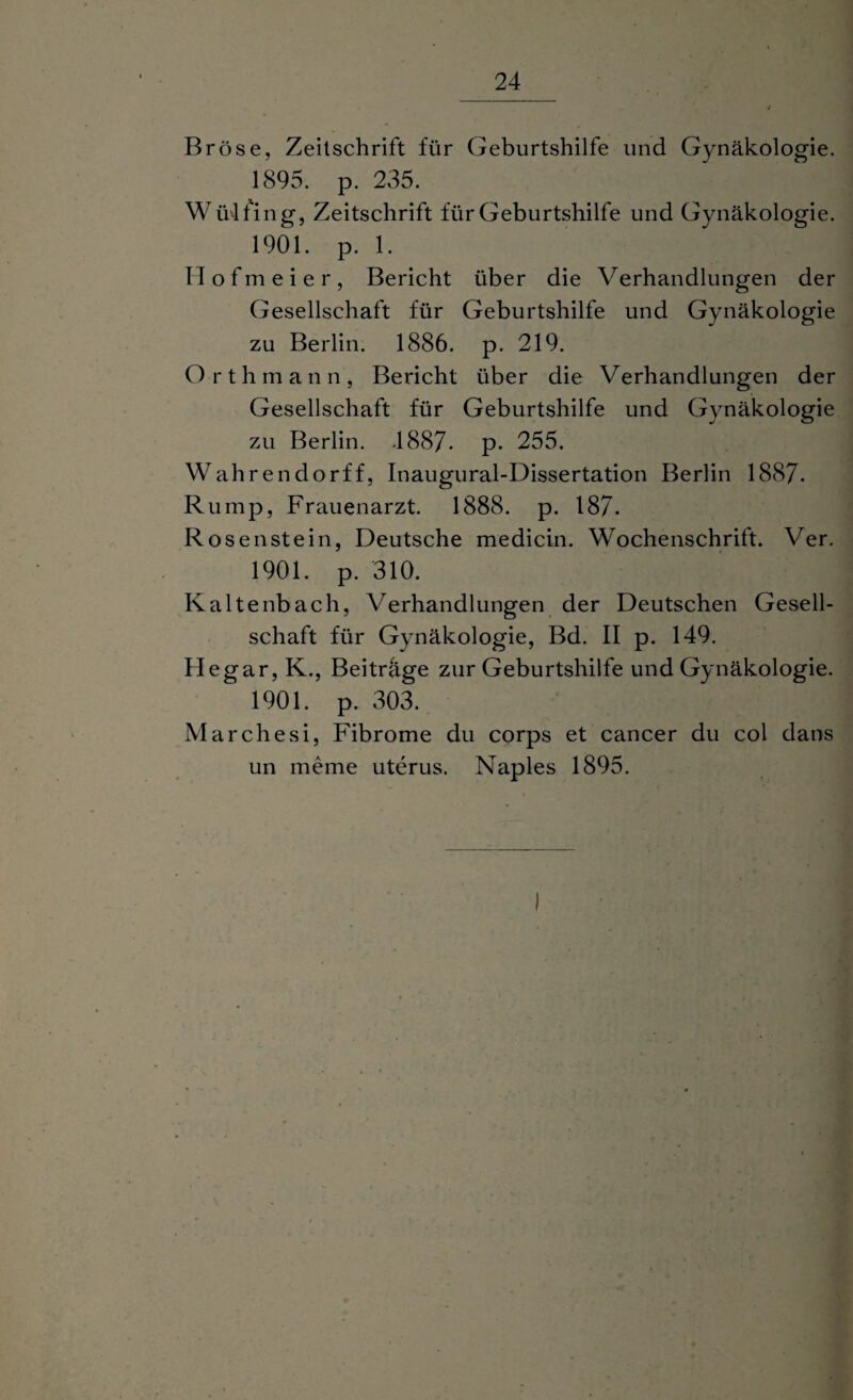 Bröse, Zeitschrift für Geburtshilfe und Gynäkologie. 1895. p. 235. W ülfing, Zeitschrift für Geburtshilfe und Gynäkologie. 1901. p. 1. H o f m e i e r, Bericht über die Verhandlungen der Gesellschaft für Geburtshilfe und Gynäkologie zu Berlin. 1886. p. 219. Orthmann, Bericht über die Verhandlungen der Gesellschaft für Geburtshilfe und Gynäkologie zu Berlin. .1887- p* 255. Wahre n dorff, Inaugural-Dissertation Berlin 1887. Rump, Frauenarzt. 1888. p. 187- Rosenstein, Deutsche medicin. Wochenschrift. Ver. 1901. p. 310. Kaltenbach, Verhandlungen der Deutschen Gesell¬ schaft für Gynäkologie, Bd. II p. 149. IIegar,K., Beiträge zur Geburtshilfe und Gynäkologie. 1901. p. 303. Marchesi, Fibrome du corps et cancer du col dans un meme uterus. Naples 1895. I