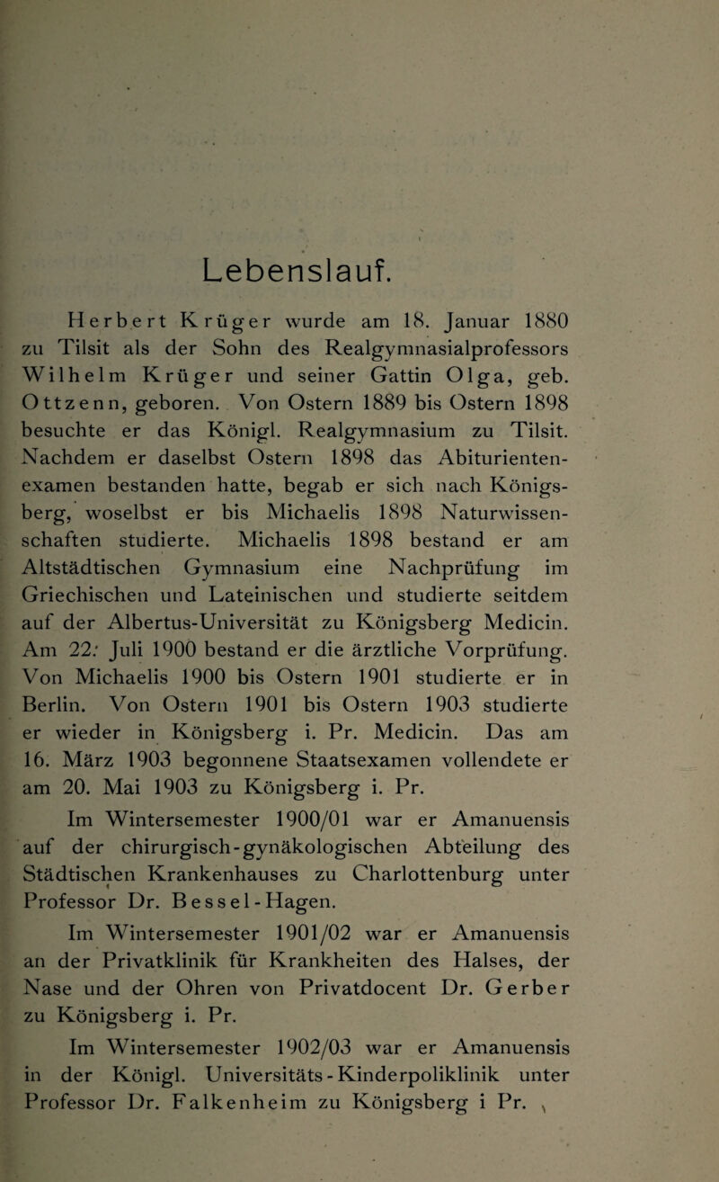 Lebenslauf. Herbert Krüger wurde am 18. Januar 1880 zu Tilsit als der Sohn des Realgymnasialprofessors Wilhelm Krüger und seiner Gattin Olga, geb. Ottzenn, geboren. Von Ostern 1889 bis Ostern 1898 besuchte er das Königl. Realgymnasium zu Tilsit. Nachdem er daselbst Ostern 1898 das Abiturienten¬ examen bestanden hatte, begab er sich nach Königs¬ berg, woselbst er bis Michaelis 1898 Naturwissen¬ schaften studierte. Michaelis 1898 bestand er am Altstädtischen Gymnasium eine Nachprüfung im Griechischen und Lateinischen und studierte seitdem auf der Albertus-Universität zu Königsberg Medicin. Am 22: Juli 1900 bestand er die ärztliche Vorprüfung. Von Michaelis 1900 bis Ostern 1901 studierte er in Berlin. Von Ostern 1901 bis Ostern 1903 studierte er wieder in Königsberg i. Pr. Medicin. Das am 16. März 1903 begonnene Staatsexamen vollendete er am 20. Mai 1903 zu Königsberg i. Pr. Im Wintersemester 1900/01 war er Amanuensis auf der chirurgisch-gynäkologischen Abteilung des Städtischen Krankenhauses zu Charlottenburg unter Professor Dr. Bessel-Hagen. Im Wintersemester 1901/02 war er Amanuensis an der Privatklinik für Krankheiten des Halses, der Nase und der Ohren von Privatdocent Dr. Gerber zu Königsberg i. Pr. Im Wintersemester 1902/03 war er Amanuensis in der Königl. Universitäts - Kinderpoliklinik unter Professor Dr. Falkenheim zu Königsberg i Pr. N