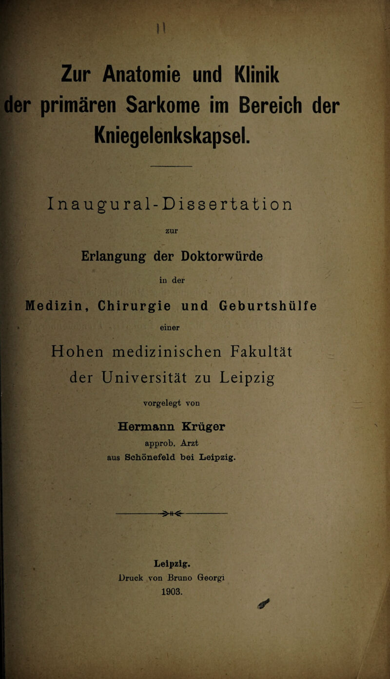 der primären Sarkome im Bereich der I Kniegelenkskapsel. Inaugural-Dissertation zur | Erlangung der Doktorwürde in der Medizin, Chirurgie und Geburtshülfe einer Hohen medizinischen Fakultät der Universität zu Leipzig vorgelegt von Hermann Krüger approb. Arzt aus Schönefeld bei Leipzig. -- Leipzig. Druck von Bruno Georgi 1903.