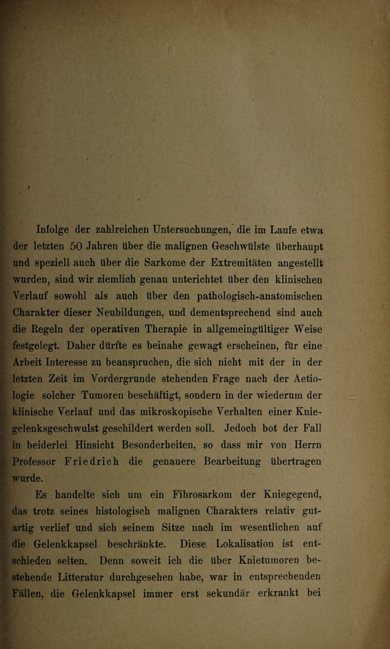 Infolge der zahlreichen Untersuchungen/ die im Laufe etwa der letzten 50 Jahren über die malignen Geschwülste überhaupt und speziell auch über die Sarkome der Extremitäten angestellt wurden, sind wir ziemlich genau unterichtet über den klinischen Verlauf sowohl als auch über den pathologisch-anatomischen Charakter dieser Neubildungen, und dementsprechend sind auch die Regeln der operativen Therapie in allgemeingültiger Weise festgelegt. Daher dürfte es beinahe gewagt erscheinen, für eine Arbeit Interesse zu beanspruchen, die sich nicht mit der in der < letzten Zeit im Vordergründe stehenden Frage nach der Aetio- logie solcher Tumoren beschäftigt, sondern in der wiederum der « klinische Verlauf und das mikroskopische Verhalten einer Knie¬ gelenksgeschwulst geschildert werden soll. Jedoch bot der Fall in beiderlei Hinsicht Besonderheiten, so dass mir von Herrn Professor Friedrich die genauere Bearbeitung übertragen wurde. Es handelte sich um ein Fibrosarkom der Kniegegend, das trotz seines histologisch malignen Charakters relativ gut¬ artig verlief und sich seinem Sitze nach im wesentlichen auf die Gelenkkapsel beschränkte. Diese Lokalisation ist ent¬ schieden selten. Denn soweit ich die über Knietumoren be¬ stehende Litteratur durchgesehen habe, war in entsprechenden Fällen, die Gelenkkapsel immer erst sekundär erkrankt bei