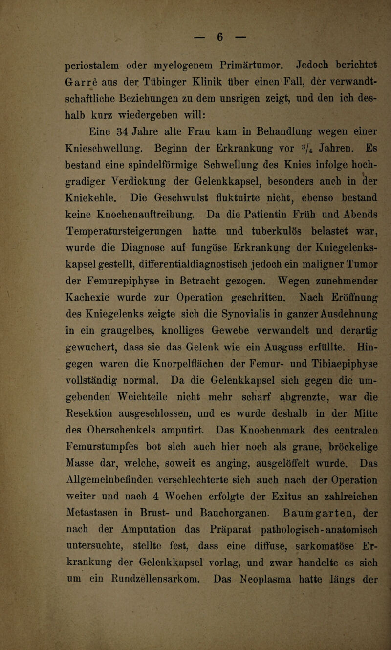 periostalem oder myelogenem Primärtumor. Jedoch berichtet Garre aus der Tübinger Klinik über einen Fall, der verwandt- schaftliche Beziehungen zu dem unsrigen zeigt, und den ich des¬ halb kurz wiedergeben will: Eine 34 Jahre alte Frau kam in Behandlung wegen einer Knieschwellung. Beginn der Erkrankung vor 3/4 Jahren. Es bestand eine spindelförmige Schwellung des Knies infolge hoch¬ gradiger Verdickung der Gelenkkapsel, besonders auch in der Kniekehle. Die Geschwulst fluktuirte nicht, ebenso bestand keine Knochenauftreibung. Da die Patientin Früh und Abends Temperatursteigerungen hatte und tuberkulös belastet war, wurde die Diagnose auf fungöse Erkrankung der Kniegelenks¬ kapsel gestellt, differential diagnostisch jedoch ein maligner Tumor der Femurepiphyse in Betracht gezogen. Wegen zunehmender Kachexie wurde zur Operation geschritten. Nach Eröffnung des Kniegelenks zeigte sich die Synovialis in ganzer Ausdehnung in ein graugelbes, knolliges Gewebe verwandelt und derartig gewuchert, dass sie das Gelenk wie ein Ausguss erfüllte. Hin¬ gegen waren die Knorpelflächen der Femur- und Tibiaepiphyse vollständig normal. Da die Gelenkkapsel sich gegen die um¬ gebenden Weichteile nicht mehr scharf abgrenzte, war die Resektion ausgeschlossen, und es wurde deshalb in der Mitte des Oberschenkels amputirt. Das Knochenmark des centralen Femurstumpfes bot sich auch hier noch als graue, bröckelige Masse dar, welche, soweit es anging, ausgelöffelt wurde. Das Allgemeinbefinden verschlechterte sich auch nach der Operation weiter und nach 4 Wochen erfolgte der Exitus an zahlreichen Metastasen in Brust- und Bauchorganen. Baum garten, der nach der Amputation das Präparat pathologisch-anatomisch untersuchte, stellte fest, dass eine diffuse, sarkomatöse Er¬ krankung der Gelenkkapsel vorlag, und zwar handelte es sich um ein Rundzellensarkom. Das Neoplasma hatte längs der
