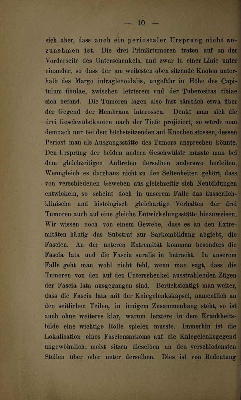 / 1 sich aber, dass auch ein periostaler Ursprung nicht an¬ zunehmen ist. Die drei Primärtumoren traten auf an der Vorderseite des Unterschenkels, und zwar in einer Linie unter einander, so dass der am weitesten oben sitzende Knoten unter¬ halb des Margo infraglenoidalis, ungefähr in Höhe des Capi- tulum fibulae, zwischen letzterem und der Tuberositas tibiae sich befand. Die Tumoren lagen also fast sämtlich etwa über der Gegend der Membrana interossea. Denkt man sich die drei Geschwulstknoten nach der Tiefe projiciert, so würde man demnach nur bei dem höchstsitzenden auf Knochen stossen, dessen Periost man als Ausgangsstätte des Tumors ansprechen könnte. Den Ursprung der beiden andern Geschwülste müsste man bei dem gleichzeitigen Auftreten derselben anderswo herleiten. Wenngleich es durchaus nicht zu den Seltenheiten gehört, dass yon verschiedenen Geweben aus gleichzeitig sich Neubildungen entwickeln, so scheint doch in unserem Falle das äusserlicb- klinische und histologisch gleichartige Verhalten der drei Tumoren auch auf eine gleiche Entwickelungsstätte hinzuweisen. Wir wissen noch von einem Gewebe, dass es an den Extre¬ mitäten häufig das Substrat zur Sarkombildung abgiebt, die Fascien. An der unteren Extremität kommen besonders die Fascia lata und die Fascia suralis in betracht. In unserem Falle geht man wohl nicht fehl, wenn man sagt, dass die Tumoren von den auf den Unterschenkel ausstrahlenden Zügen der Fascia lata ausgegangen sind. Berücksichtigt man weiter, dass die Fascia lata mit der Kniegelenkskapsel, namentlich an den seitlichen Teilen, in innigem Zusammenhang steht, so ist auch ohne weiteres klar, warum letztere in dem Krankheits- bilde eine wichtige Rolle spielen musste. Immerhin ist die Lokalisation eines Fasciensarkoms auf die Kniegelenksgegend ungewöhnlich; meist sitzen dieselben an den verschiedensten Stellen über oder unter derselben. Dies ist von Bedeutung