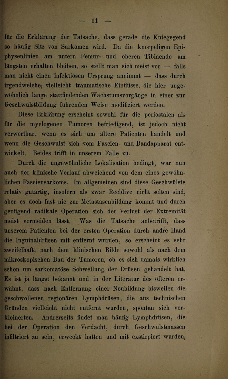 für die Erklärung der Tatsache, dass gerade die Kniegegend so häufig Sitz von Sarkomen wird. Da die knorpeligen Epi¬ physenlinien am untern Femur- und oberen Tibiaende am längsten erhalten bleiben, so stellt man sich meist vor — falls man nicht einen infektiösen Ursprung annimmt — dass durch irgendwelche^ vielleicht traumatische Einflüsse, die hier unge¬ wöhnlich lange stattfindenden Wachstumsvorgänge in einer zur Geschwulstbildung führenden Weise modifiziert werden. Diese Erklärung erscheint sowohl für die periostalen als für die myelogenen Tumoren befriedigend, ist jedoch nicht verwertbar, wenn es sich um ältere Patienten handelt und wenn die Geschwulst sich vom Fascien- und Bandapparat ent¬ wickelt. Beides trifft in unserem Falle zu. Durch die ungewöhnliche Lokalisation bedingt, war nun auch der klinische Verlauf abweichend von dem eines gewöhn¬ lichen Fasciensarkoms. Im allgemeinen sind diese Geschwülste relativ gutartig, insofern als zwar Recidive nicht selten sind, aber es doch fast nie zur Metastasenbildung kommt und durch genügend radikale Operation sich der Verlust der Extremität meist vermeiden lässt. Was die Tatsache anbetrifft, dass unserem Patienten bei der ersten Operation durch andre Hand die Inguinaldrüsen mit entfernt wurden, so erscheint es sehr zweifelhaft, nach dem klinischen Bilde sowohl als nach dem mikroskopischen Bau der Tumoren, ob es sich damals wirklich schon um sarkomatöse Schwellung der Drüsen gehandelt hat. Es ist ja längst bekannt und in der Literatur des öfteren er¬ wähnt, dass nach Entfernung einer Neubildung bisweilen die geschwollenen regionären Lymphdrüsen, die aus technischen Gründen vielleicht nicht entfernt wurden, spontan sich ver¬ kleinerten. Andrerseits findet man häufig Lymphdrüsen, die bei der Operation den Verdacht, durch Geschwulstmassen infiltriert zu sein, erweckt hatten und mit exstirpiert wurden,