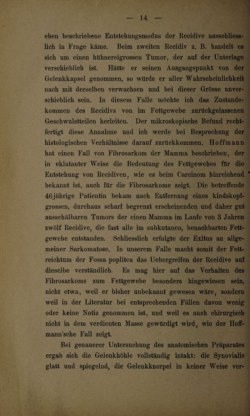 eben beschriebene Entstehungsmodus der Recidive ausschliess¬ lich in Frage käme. Beim zweiten Recidiv z. B. handelt es sich um einen hühnereigrossen Tumor, der auf der Unterlage verschieblich ist. Hätte er seinen Ausgangspunkt von der Gelenkkapsel genommen, so würde er aller Wahrscheinlichkeit nach mit derselben verwachsen und bei dieser Grösse unver¬ schieblich sein. In diesem Falle möchte ich das Zustande¬ kommen des Recidivs von im Fettgewebe zurückgelassenen Geschwulstteilen herleiten. Der mikroskopische Befund recht¬ fertigt diese Annahme und ich werde bei Besprechung der histologischen Verhältnisse darauf zurückkommen. Hoffmann hat einen Fall von Fibrosarkom der Mamma beschrieben, der in eklatanter Weise die Bedeutung des Fettgewebes für die Entstehung von Recidiven, wie es beim Carcinom hinreichend # bekannt ist, auch für die Fibrosarkome zeigt. Die betreffende 46jährige Patientin bekam nach Entfernung eines kindskopf¬ grossen, durchaus scharf begrenzt erscheinenden und daher gut ausschälbaren Tumors der einen Mamma im Laufe von 3 Jahren zwölf Recidive, die fast alle im subkutanen, benachbarten Fett¬ gewebe entstanden. Schliesslich erfolgte der Exitus an allge¬ meiner Sarkomatose. In unserem Falle macht somit der Fett¬ reichtum der Fossa poplitea das Uebergreifen der Recidive auf dieselbe verständlich. Es mag hier auf das Verhalten des Fibrosarkoms zum Fettgewebe besonders hingewiesen sein, nicht etwa, weil er bisher unbekannt gewesen wäre, sondern weil in der Literatur bei entsprechenden Fällen davon wenig oder keine Notiz genommen ist, und weil es auch chirurgisch nicht in dem verdienten Masse gewürdigt wird, wie der Hoff- mann’sche Fall zeigt. Bei genauerer Untersuchung des anatomischen Präparates ergab sich die Gelenkhöhle vollständig intakt: die Synovialis glatt und spiegelnd, die Gelenkknorpel in keiner Weise ver- \